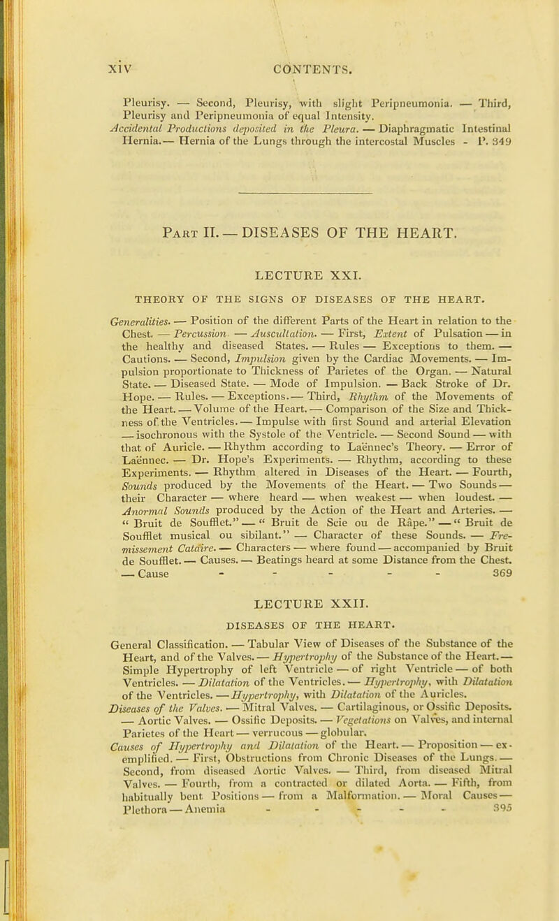 Pleurisy. — Second, Pleurisy, with slight Peripneumonia. — Third, Pleurisy and Peripneumonia of equal Intensity. Accidental Productions deposited in ike Pleura. — Diaphragmatic Intestinal Hernia.— Hernia of the Lungs through the intercostal Muscles - P. 349 Part II. — DISEASES OF THE HEART. LECTURE XXI. THEORY OF THE SIGNS OF DISEASES OF THE HEART. Generalities. — Position of the different Parts of the Heart in relation to the Chest.—Percussion —Auscultation. — First, Extent of Pulsation — in the healthy and diseased States. — Rules — Exceptions to them. — Cautions Second, Impulsion given by the Cardiac Movements. — Im- pulsion proportionate to Thickness of Parietes of the Organ. — Natural State. — Diseased State. — Mode of Impulsion. — Back Stroke of Dr. Hope. — Rules. — Exceptions.— Third, Rhythm of the Movements of the Heart.—Volume of the Heart.— Comparison of the Size and Thick- ness of.the Ventricles.— Impulse with first Sound and arterial Elevation isochronous with the Systole of the Ventricle. — Second Sound — with that of Auricle. — Rhythm according to Laennec's Theory. — Error of Laennec. — Dr. Hope's Experiments. — Rhythm, according to these Experiments. — Rhythm altered in Diseases of the Heart. — Fourth, Sounds produced by the Movements of the Heart. — Two Sounds — their Character — where heard — when weakest — when loudest. — Anormal Sounds produced by the Action of the Heart and Arteries. —  Bruit de Soufflet. —  Bruit de Scie ou de Rape.—Bruit de Soufflet musical ou sibilant. — Character of these Sounds. — Fre- missement Cata'ire.— Characters — where found — accompanied by Bruit de Soufflet. — Causes Beatings heard at some Distance from the Chest. — Cause ... . 369 LECTURE XXII. DISEASES OF THE HEART. General Classification. — Tabular View of Diseases of the Substance of the Heart, and of the Valves. — Hypertrophy of the Substance of the Heart. — Simple Hypertrophy of left Ventricle — of right Ventricle — of both Ventricles. —Dilatation of the Ventricles.— Hypertrophy, with Dilatation of the Ventricles.—Hypertrophy, with Dilatation of the Auricles. Diseases of the Valves. — Mitral Valves. — Cartilaginous, orOssific Deposits. — Aortic Valves. — Ossific Deposits. — Vegetations on Valves, and internal Parietes of the Heart—verrucous—globular. Causes of Hypertrophy and Dilatation of the Heart.— Proposition — ex- emplif'ied.— First, Obstructions from Chronic Diseases of the Lungs.— Second, from diseased Aortic Vnlves. — Third, from diseased Mitral Valves. — Fourth, from a contracted or dilated Aorta. — Fifth, from habitually bent Positions—from a Malformation.— Moral Causes — Plethora — Anemia - - 395