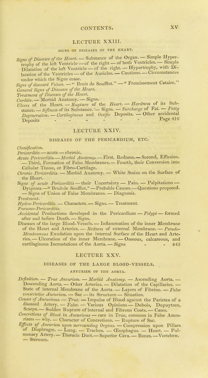 LECTURE XXIII. SIGNS OP DISEASES OF THE HEART. Signs of Diseases of the Heart. — Substance of the Organ. — Simple Hyper- trophy of the left Ventricle—of the right —of both Ventricles. — Simple Dilatation of the left Ventricle — of the right. — Hypertrophy, with Di- latation of the Ventricles — of the Auricles. — Cautions. — Circumstances under which the Signs cease. . >( Signs of diseased Valves. —  Bruit de Soufflet. —  Fremissement Cataire. General Signs of Diseases of the Heart. Treatment of Diseases of the Heart. Carditis. — Morbid Anatomy. — Signs. Ulcers of the Heart. — Rupture of the Heart. — Hardness of its Sub- stance. — Softness of its Substance. — Signs. — Surcharge of Fat. — Fatty Degeneration. — Cartilaginous and Ossific Deposits. — Other accidental Deposits Page 416 LECTURE XXIV. DISEASES OF THE PERICARDIUM, ETC. Classification. Pericarditis — acute — chronic. Acute Pericarditis Morbid Anatomy First, Redness.— Second, Effusion. — Third, Formation of False Membranes.— Fourth, their Conversion into Cellular Tissue, or Fibro-Cartilage. Chronic Pericarditis. — Morbid Anatomy. — White Stains on the Surface of the Heart. Signs of acute Pericarditis — their Uncertainty — Pain. — Palpitations — Dyspnoea— Bruitde Soufflet.—Probable Causes Questions proposed. — Signs of Union of False Membranes. — Diagnosis. Treatment. Hydro-Pericarditis- — Characters.— Signs.— Treatment. Pneumo-Pericardii is. Accidental Productions developed in the Pericardium — Polypi — formed after and before Death. — Signs. Diseases of the large Blood-Vessels.— Inflammation of the inner Membrane of the Heart and Arteries..— Redness of external Membrane. — Pseudo- Membranous Exudation upon the internal Surface of the Heart and Arte- ries. — Ulceration of the inner Membrane. — Osseous, calcareous, and cartilaginous Incrustations of the Aorta. — Signs - - 4'15 LECTURE XXV. DISEASES OF THE LARGE BLOOD-VESSELS. ANEURISM OF THE AORTA. Definition. — True Aneurism. — Morbid Anatomy. — Ascending Aorta. —■ Descending Aorta Other Arteries Dilatation of the Capillaries. — State of internal Membrane of the Aorta Layers of Fibrine. —False consecutive Aneurism. — Sac — its Structure— Situation. Causes of Aneurisms True. — Impulse of Blood against the Parietes of a diseased Artery. —False. — Various Opinions—Dubois, Dupuytren, Scarpa Sudden Rupture of internal and Fibrous Coats.— Cases. Concretions of Blood in Aneurisms — rare in True, common in False Aneu- risms — why Character of Concretions Rupture of Sac. Effects of Aneurism upon surrounding Organs. — Compression upon Pillars of Diaphragm. — Lung. — Trachea. — GEsophagus Heart. — Pul- monary Artery.—Thoracic Duct.—Superior Cava. — Bones. —Vertebra;. — Sternum.