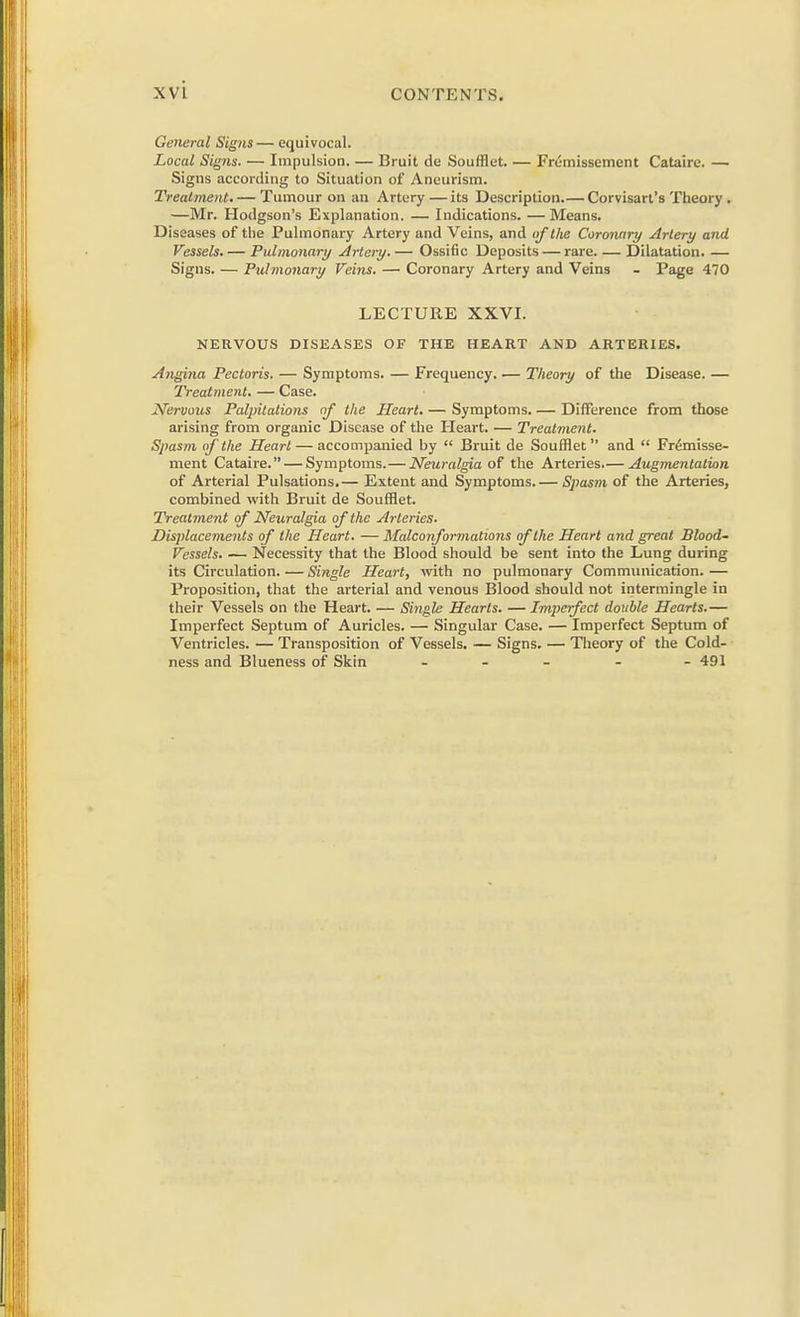 General Signs— equivocal. Local Signs. — Impulsion. — Bruit de Soufflet. — Frumissement Cataire. — Signs according to Situation of Aneurism. Treatment. — Tumour on an Artery—its Description.— Corvisart's Theory . —Mr. Hodgson's Explanation. — Indications. — Means. Diseases of the Pulmonary Artery and Veins, and of the Coronary Artery and Vessels. — Pulmonary Artery. — Ossific Deposits — rare. — Dilatation. — Signs. — Pulmonary Veins. — Coronary Artery and Veins - Page 470 LECTURE XXVI. NERVOUS DISEASES OF THE HEART AND ARTERIES. Angina Pectoris. — Symptoms. — Frequency. — Theory of the Disease. — Treatment. — Case. Nervous Palpitations of the Heart. — Symptoms. — Difference from those arising from organic Disease of the Heart. — Treatment. Spasm of the Heart — accompanied hy  Bruit de Soufflet and  Fr6misse- ment Cataire. — Symptoms. — Neuralgia of the Arteries.— Augmentation of Arterial Pulsations.— Extent and Symptoms. — Spas?n of the Arteries, combined with Bruit de Soufflet. Treatment of Neuralgia of the Arteries. Displacements of the Heart. — Malconformations of the Heart and great Blood- Vessels. — Necessity that the Blood should be sent into the Lung during its Circulation. — Single Heart, with no pulmonary Communication. — Proposition, that the arterial and venous Blood should not intermingle in their Vessels on the Heart. — Single Hearts. — Imperfect double Hearts.— Imperfect Septum of Auricles. — Singular Case. — Imperfect Septum of Ventricles. — Transposition of Vessels. — Signs. — Theory of the Cold- ness and Blueness of Skin - - 491