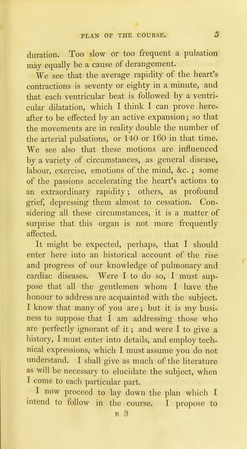 duration. Too slow or too frequent a pulsation may equally be a cause of derangement. We see that the average rapidity of the heart's contractions is seventy or eighty in a minute, and that each ventricular beat is followed by a ventri- cular dilatation, which I think I can prove here- after to be effected by an active expansion; so that the movements are in reality double the number of the arterial pulsations, or 140 or 160 in that time. We see also that these motions are influenced by a variety of circumstances, as general disease, labour, exercise, emotions of the mind, &c. ; some of the passions accelerating the heart's actions to an extraordinary rapidity; others, as profound grief, depressing them almost to cessation. Con- sidering all these circumstances, it is a matter of surprise that this organ is not more frequently affected. It might be expected, perhaps, that I should enter here into an historical account of the rise and progress of our knowledge of pulmonary and cardiac diseases. Were I to do so, I must sup- pose that all the gentlemen whom I have the honour to address are acquainted with the subject. I know that many of you are; but it is my busi- ness to suppose that I am addressing those who are perfectly ignorant of it; and were I to give a history, I must enter into details, and employ tech- nical expressions, which I must assume you do not understand. I shall give as much of the literature as will be necessary to elucidate the subject, when I come to each particular part. I now proceed to lay down the plan which I intend to follow in the course. I propose to b 3