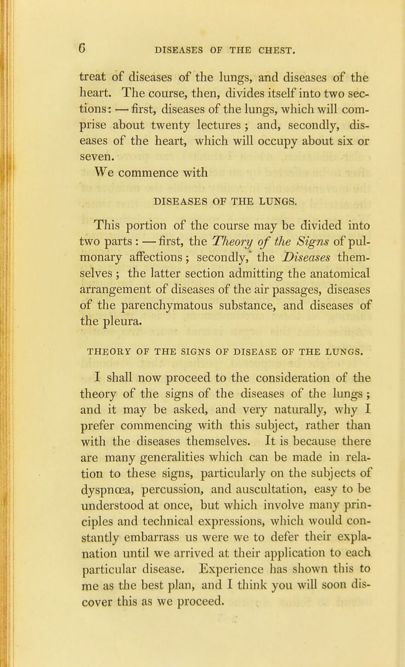 treat of diseases of the lungs, and diseases of the heart. The course, then, divides itself into two sec- tions : — first, diseases of the lungs, which will com- prise about twenty lectures ; and, secondly, dis- eases of the heart, which will occupy about six or seven. We commence with DISEASES OF THE LUNGS. This portion of the course may be divided into two parts : — first, the Theory of the Signs of pul- monary affections; secondly,' the Diseases them- selves ; the latter section admitting the anatomical arrangement of diseases of the air passages, diseases of the parenchymatous substance, and diseases of the pleura. THEORY OF THE SIGNS OF DISEASE OF THE LUNGS. I shall now proceed to the consideration of the theory of the signs of the diseases of the lungs ; and it may be asked, and very naturally, why I prefer commencing with this subject, rather than with the diseases themselves. It is because there are many generalities which can be made in rela- tion to these signs, particularly on the subjects of dyspnoea, percussion, and auscultation, easy to be understood at once, but which involve many prin- ciples and technical expressions, which would con- stantly embarrass us were we to defer their expla- nation until we arrived at their application to each particular disease. Experience has shown this to me as the best plan, and I think you will soon dis- cover this as we proceed.