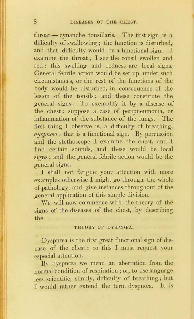 throat — cynanche tonsillaris. The first sign is a difficulty of swallowing ; the function is disturbed, and that difficulty would be a functional sign. I examine the throat; I see the tonsil swollen and red: this swelling and redness are local signs. General febrile action would be set up under such circumstances, or the rest of the functions of the body would be disturbed, in consequence of the lesion of the tonsils; and these constitute the general signs. To exemplify it by a disease of the chest: suppose a case of peripneumonia, or inflammation of the substance of the lungs. The first thing I observe is, a difficulty of breathing, dyspncea; that is a functional sign. By percussion and the stethoscope I examine the chest, and I find certain sounds, and these would be local signs ; and the general febrile action would be the general signs. I shall not fatigue your attention with more examples otherwise I might go through the whole of pathology, and give instances throughout of the general application of this simple division. We will now commence with the theory of the signs of the diseases of the chest, by describing the THEORY OF DYSPNOEA. Dyspnoea is the first great functional sign of dis- ease of the chest: to this I must request your especial attention. By dyspncea we mean an aberration from the normal condition of respiration ; or, to use language less scientific, simply, difficulty of breathing; but I would rather extend the term dyspncea. It is