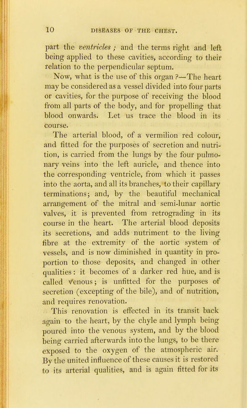 part the ventricles * and the terms right and left being applied to these cavities, according to their relation to the perpendicular septum. Now, what is the use of this organ ?—The heart may be considered as a vessel divided into four parts or cavities, for the purpose of receiving the blood from all parts of the body, and for propelling that blood onwards. Let us trace the blood in its course. The arterial blood, of a vermilion red colour, and fitted for the purposes of secretion and nutri- tion, is carried from the lungs by the four pulmo- nary veins into the left auricle, and thence into the corresponding ventricle, from which it passes into the aorta, and all its branches, to their capillary terminations; and, by the beautiful mechanical arrangement of the mitral and semi-lunar aortic valves, it is prevented from retrograding in its course in the heart. The arterial blood deposits its secretions, and adds nutriment to the living fibre at the extremity of the aortic system of vessels, and is now diminished in quantity in pro- portion to those deposits, and changed in other qualities: it becomes of a darker red hue, and is called Venous; is unfitted for the purposes of secretion (excepting of the bile), and of nutrition, and requires renovation. This renovation is effected in its transit back again to the heart, by the chyle and lymph being poured into the venous system, and by the blood being carried afterwards into the lungs, to be there exposed to the oxygen of the atmospheric air. By the united influence of these causes it is restored to its arterial qualities, and is again fitted for its