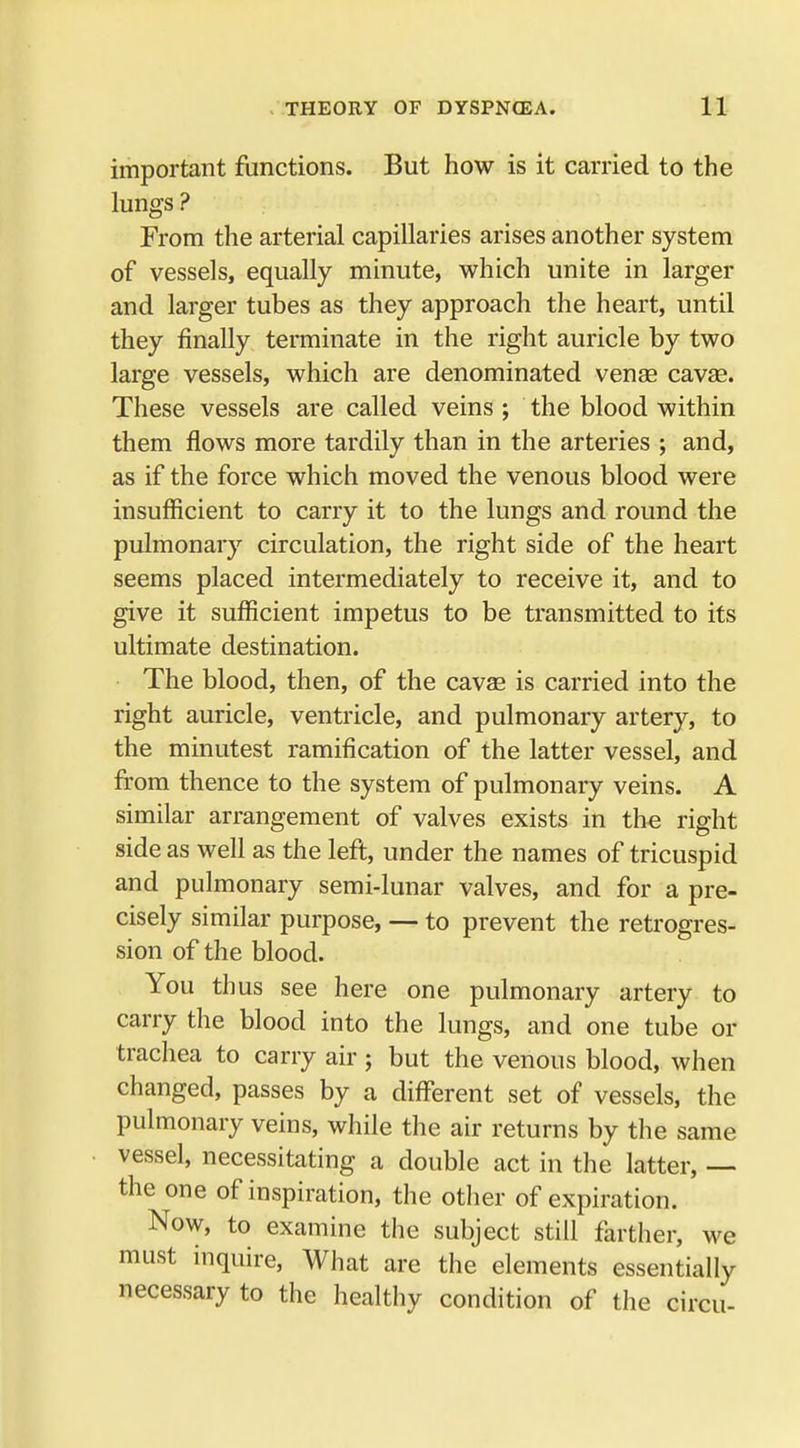 important functions. But how is it carried to the lungs ? From the arterial capillaries arises another system of vessels, equally minute, which unite in larger and larger tubes as they approach the heart, until they finally terminate in the right auricle by two large vessels, which are denominated venae cavag. These vessels are called veins ; the blood within them flows more tardily than in the arteries ; and, as if the force which moved the venous blood were insufficient to carry it to the lungs and round the pulmonary circulation, the right side of the heart seems placed intermediately to receive it, and to give it sufficient impetus to be transmitted to its ultimate destination. The blood, then, of the cavas is carried into the right auricle, ventricle, and pulmonary artery, to the minutest ramification of the latter vessel, and from thence to the system of pulmonary veins. A similar arrangement of valves exists in the right side as well as the left, under the names of tricuspid and pulmonary semi-lunar valves, and for a pre- cisely similar purpose, — to prevent the retrogres- sion of the blood. You thus see here one pulmonary artery to carry the blood into the lungs, and one tube or trachea to carry air ; but the venous blood, when changed, passes by a different set of vessels, the pulmonary veins, while the air returns by the same vessel, necessitating a double act in the latter, — the one of inspiration, the other of expiration. Now, to examine the subject still farther, we must inquire, What are the elements essentially necessary to the healthy condition of the circu-