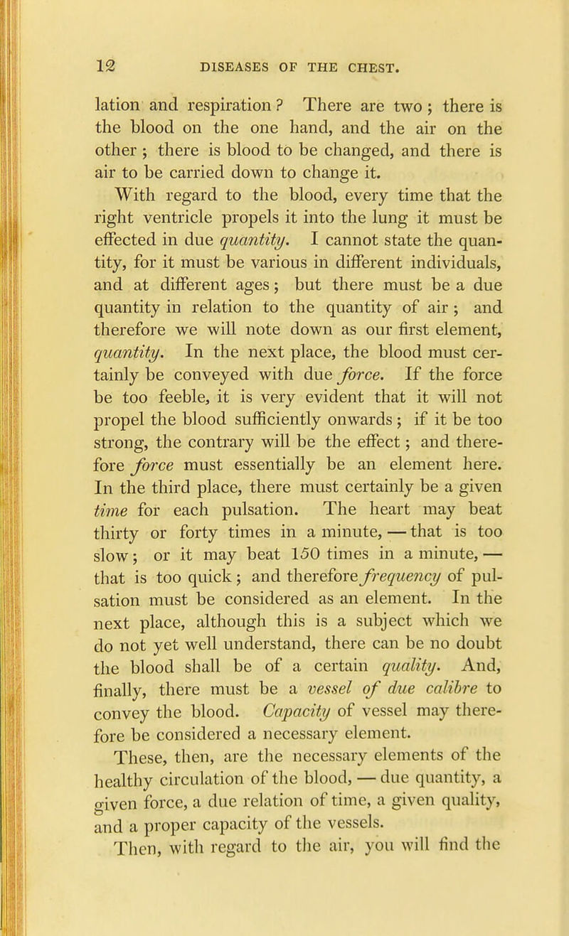 lation and respiration ? There are two ; there is the blood on the one hand, and the air on the other ; there is blood to be changed, and there is air to be carried down to change it. With regard to the blood, every time that the right ventricle propels it into the lung it must be effected in due quantity. I cannot state the quan- tity, for it must be various in different individuals, and at different ages; but there must be a due quantity in relation to the quantity of air ; and therefore we will note down as our first element, quantity. In the next place, the blood must cer- tainly be conveyed with due force. If the force be too feeble, it is very evident that it will not propel the blood sufficiently onwards ; if it be too strong, the contrary will be the effect; and there- fore force must essentially be an element here. In the third place, there must certainly be a given time for each pulsation. The heart may beat thirty or forty times in a minute, — that is too slow; or it may beat 150 times in a minute, — that is too quick; and therefore frequency of pul- sation must be considered as an element. In the next place, although this is a subject which we do not yet well understand, there can be no doubt the blood shall be of a certain quality. And, finally, there must be a vessel of due calibre to convey the blood. Capacity of vessel may there- fore be considered a necessary element. These, then, are the necessary elements of the healthy circulation of the blood, — due quantity, a o-iven force, a clue relation of time, a given quality, and a proper capacity of the vessels. Then, with regard to the air, you will find the
