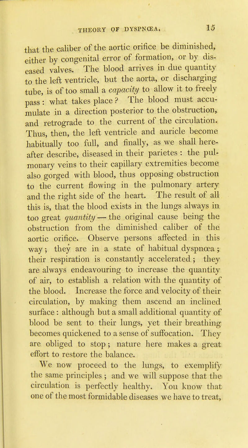 that the caliber of the aortic orifice be diminished, either by congenital error of formation, or by dis- eased valves. The blood arrives in due quantity to the left ventricle, but the aorta, or discharging tube, is of too small a capacity to allow it to freely pass : what takes place ? The blood must accu- mulate in a direction posterior to the obstruction, and retrograde to the current of the circulation. Thus, then, the left ventricle and auricle become habitually too full, and finally, as we shall here- after describe, diseased in their parietes : the pul- monary veins to their capillary extremities become also gorged with blood, thus opposing obstruction to the current flowing in the pulmonary artery and the right side of the heart. The result of all this is, that the blood exists in the lungs always in too great quantity — the original cause being the obstruction from the diminished caliber of the aortic orifice. Observe persons affected in this way; they are in a state of habitual dyspnoea ; their respiration is constantly accelerated ; they are always endeavouring to increase the quantity of air, to establish a relation with the quantity of the blood. Increase the force and velocity of their circulation, by making them ascend an inclined surface: although but a small additional quantity of blood be sent to their lungs, yet their breathing becomes quickened to a sense of suffocation. They are obliged to stop; nature here makes a great effort to restore the balance. We now proceed to the lungs, to exemplify the same principles ; and we will suppose that the circulation is perfectly healthy. You know that one of the most formidable diseases we have to treat,