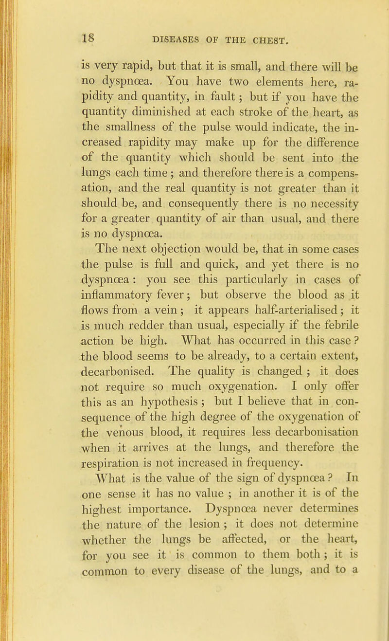 is very rapid, but that it is small, and there will be no dyspnoea. You have two elements here, ra- pidity and quantity, in fault; but if you have the quantity diminished at each stroke of the heart, as the smallness of the pulse would indicate, the in- creased rapidity may make up for the difference of the quantity which should be sent into the lungs each time ; and therefore there is a compens- ation, and the real quantity is not greater than it should be, and consequently there is no necessity for a greater quantity of air than usual, and there is no dyspnoea. The next objection would be, that in some cases the pulse is full and quick, and yet there is no dyspnoea: you see this particularly in cases of inflammatory fever; but observe the blood as it flows from a vein ; it appears half-arterialised; it is much redder than usual, especially if the febrile action be high. What has occurred in this case ? the blood seems to be already, to a certain extent, decarbonised. The quality is changed ; it does not require so much oxygenation. I only offer this as an hypothesis ; but I believe that in con- sequence of the high degree of the oxygenation of the venous blood, it requires less decarbonisation when it arrives at the lungs, and therefore the respiration is not increased in frequency. What is the value of the sign of dyspnoea ? In one sense it lias no value ; in another it is of the highest importance. Dyspnoea never determines the nature of the lesion ; it does not determine whether the lungs be affected, or the heart, for you see it is common to them both ; it is common to every disease of the lungs, and to a