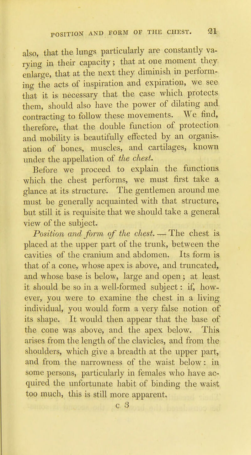 also, that the lungs particularly are constantly va- rying in their capacity; that at one moment they enlarge, that at the next they diminish in perform- ing the acts of inspiration and expiration, we see that it is necessary that the case which protects them, should also have the power of dilating and contracting to follow these movements. We find, therefore, that the double function of protection and mobility is beautifully effected by an organis- ation of bones, muscles, and cartilages, known under the appellation of the chest. Before we proceed to explain the functions which the chest performs, we must first take a glance at its structure. The gentlemen around me must be generally acquainted with that structure, but still it is requisite that we should take a general view of the subject. Position and form of the chest. — The chest is placed at the upper part of the trunk, between the cavities of the cranium and abdomen. Its form is that of a cone, whose apex is above, and truncated, and whose base is below, large and open; at least it should be so in a well-formed subject: if, how- ever, you were to examine the chest in a living individual, you would form a very false notion of its shape. It would then appear that the base of the cone was above, and the apex below. This arises from the length of the clavicles, and from the shoulders, which give a breadth at the upper part, and from the narrowness of the waist below: in some persons, particularly in females who have ac- quired the unfortunate habit of binding the waist too much, this is still more apparent.