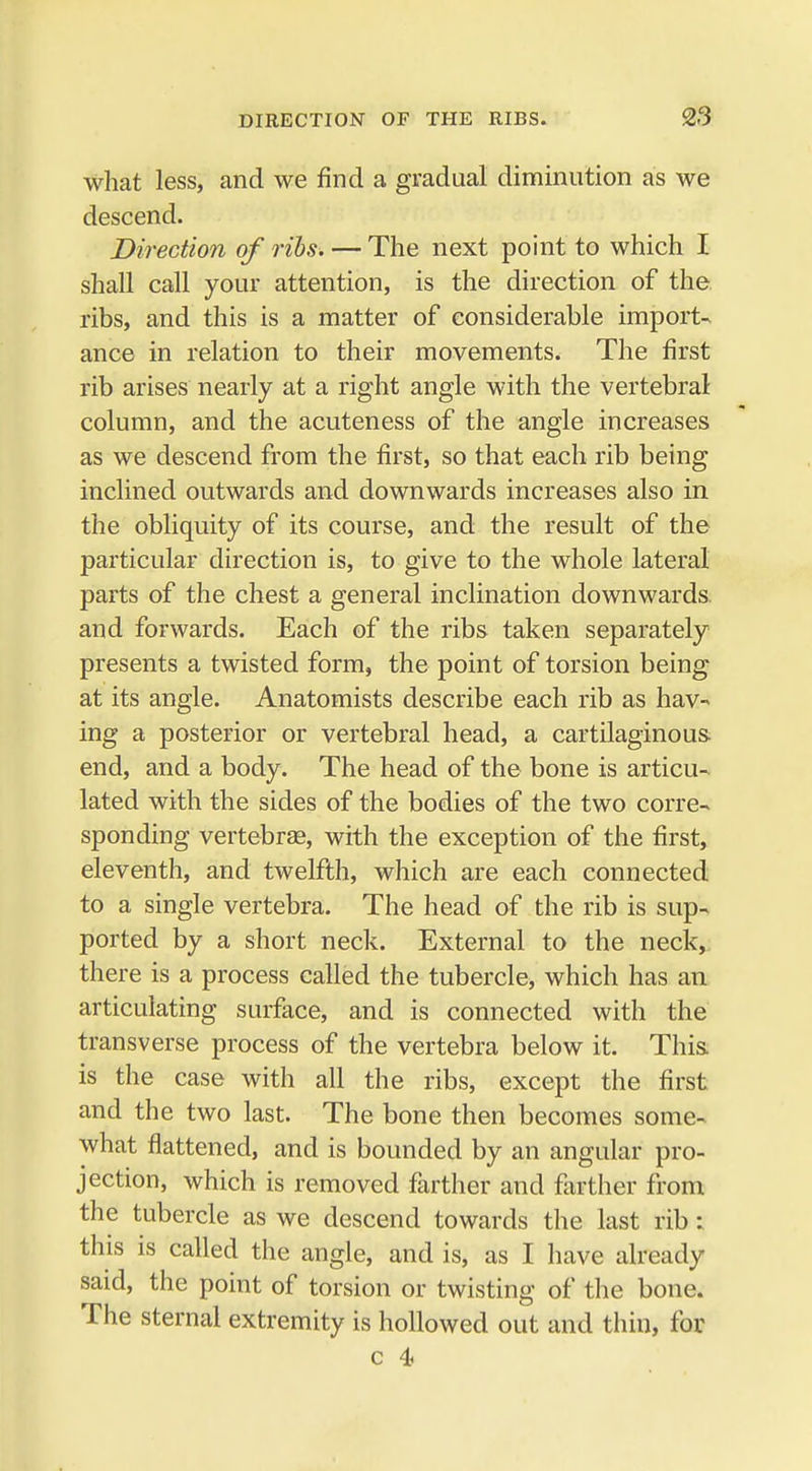 what less, and we find a gradual diminution as we descend. Direction of ribs. — The next point to which I shall call your attention, is the direction of the. ribs, and this is a matter of considerable import- ance in relation to their movements. The first rib arises nearly at a right angle with the vertebral column, and the acuteness of the angle increases as we descend from the first, so that each rib being inclined outwards and downwards increases also in the obliquity of its course, and the result of the particular direction is, to give to the whole lateral parts of the chest a general inclination downwards, and forwards. Each of the ribs taken separately presents a twisted form, the point of torsion being at its angle. Anatomists describe each rib as hav- ing a posterior or vertebral head, a cartilaginous end, and a body. The head of the bone is articu- lated with the sides of the bodies of the two corre- sponding vertebrae, with the exception of the first, eleventh, and twelfth, which are each connected to a single vertebra. The head of the rib is sup- ported by a short neck. External to the neck, there is a process called the tubercle, which has an articulating surface, and is connected with the transverse process of the vertebra below it. This is the case with all the ribs, except the first and the two last. The bone then becomes some- what flattened, and is bounded by an angular pro- jection, which is removed farther and farther from the tubercle as we descend towards the last rib: this is called the angle, and is, as I have already said, the point of torsion or twisting of the bone. The sternal extremity is hollowed out and thin, for