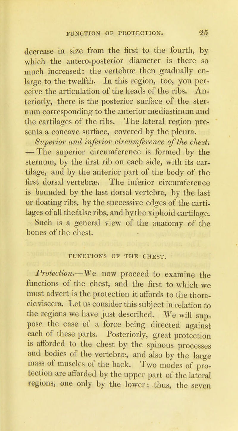decrease in size from the first to the fourth, by which the antero-posterior diameter is there so much increased: the vertebrae then gradually en- large to the twelfth. In this region, too, you per- ceive the articulation of the heads of the ribs. An- teriorly, there is the posterior surface of the ster- num corresponding to the anterior mediastinum and the cartilages of the ribs. The lateral region pre- sents a concave surface, covered by the pleura. Superior and inferior circumference of the chest. — The superior circumference is formed by the sternum, by the first rib on each side, with its car- tilage, and by the anterior part of the body of the first dorsal vertebras. The inferior circumference is bounded by the last dorsal vertebra, by the last or floating ribs, by the successive edges of the carti- lages of all thefalse ribs, and by the xiphoid cartilage. Such is a general view of the anatomy of the bones of the chest, FUNCTIONS OF THE CHEST. Protection.—We now proceed to examine the functions of the chest, and the first to which we must advert is the protection it affords to the thora- cic viscera. Let us consider this subject in relation to the regions we have just described. We will sup- pose the case of a force being directed against each of these parts. Posteriorly, great protection is afforded to the chest by the spinous processes and bodies of the vertebras, and also by the large mass of muscles of the back. Two modes of pro- tection are afforded by the upper part of the lateral regions, one only by the lower: thus, the seven