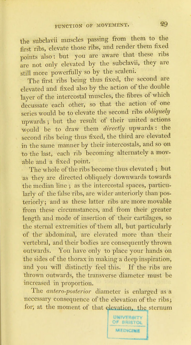 the subclavii muscles passing from them to the first ribs, elevate those ribs, and render them fixed points also: but you are aware that these ribs are not only elevated by the subclavii, they are still more powerfully so by the scaleni. The first ribs being thus fixed, the second are elevated and fixed also by the action of the double layer of the intercostal muscles, the fibres of which decussate each other, so that the action of one series would be to elevate the second ribs obliquely upwards; but the result of their united actions would be to draw them directly upwards : the second ribs being thus fixed, the third are elevated in the same manner by their intercostals, and so on to the last, each rib becoming alternately a mov- able and a fixed point. The whole of the ribs become thus elevated ; but as they are directed obliquely downwards towards the median line ; as the intercostal spaces, particu- larly of the false ribs, are wider anteriorly than pos- teriorly ; and as these latter ribs are more movable from these circumstances, and from their greater length and mode of insertion of their cartilages, so the sternal extremities of them all, but particularly of the' abdominal, are elevated more than their vertebral, and their bodies are consequently thrown outwards. You have only to place your hands on the sides of the thorax in making a deep inspiration, and you will distinctly feel this. If the ribs are thrown outwards, the transverse diameter must be increased in proportion. The antero-posterior diameter is enlarged as a necessary consequence of the elevation of the ribs; for, at the moment of that elevation,, the sternum OF BRlSIQi MEDtCINI