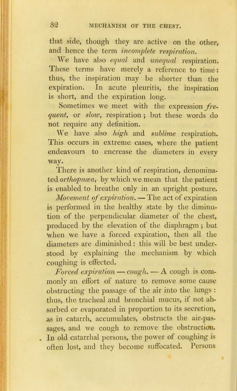 that side, though they are active on the other, and hence the term incomplete respiration. We have also equal and unequal respiration. These terms have merely a reference to time: thus, the inspiration may be shorter than the expiration. In acute pleuritis, the inspiration is short, and the expiration long. Sometimes we meet with the expression fre- quent, or slow, respiration ; but these words do not require any definition. We have also high and sublime respiration. This occurs in extreme cases, where the patient endeavours to encrease the diameters in every way. There is another kind of respiration, denomina- ted orthopnoBa, by which we mean that the patient is enabled to breathe only in an upright posture. Movement of expiration. —The act of expiration is performed in the healthy state by the diminu- tion of the perpendicular diameter of the chest, produced by the elevation of the diaphragm ; but when we have a forced expiration, then all the diameters are diminished: this will be best under- stood by explaining the mechanism by which coughing is effected. Forced expiration — cough. — A cough is com- monly an effort of nature to remove some cause obstructing the passage of the air into the lungs : thus, the tracheal and bronchial mucus, if not ab- sorbed or evaporated in proportion to its secretion, as in catarrh, accumulates, obstructs the air-pas- sages, and we cough to remove the obstruction. , In old catarrhal persons, the power of coughing is often lost, and they become suffocated. Persons