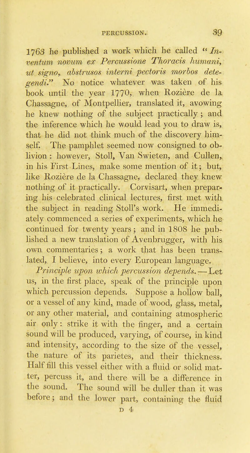1763 he published a work which he called  In- vention novum ex Percussione Thoracis humani, ut signo, abstrusos interni pectoris morbos dete- gendi No notice whatever was taken of his book until the year 1770, when Roziere de la Chassagne, of Montpellier, translated it, avowing he knew nothing of the subject practically ; and the inference which he would lead you to draw is, that he did not think much of the discovery him- self. The pamphlet seemed now consigned to ob- livion : however, Stoll, Van Swieten, and Cullen, in his First Lines, make some mention of it; but, like Roziere de la Chassagne, declared they knew nothing of it practically. Corvisart, when prepar- ing his celebrated clinical lectures, first met with the subject in reading Stoll's work. He immedi- ately commenced a series of experiments, which he continued for twenty years; and in 1808 he pub- lished a new translation of Avenbrugger, with his own commentaries; a work that has been trans- lated, I believe, into every European language. Principle upon which percussion depends.:— Let us, in the first place, speak of the principle upon which percussion depends. Suppose a hollow ball, or a vessel of any kind, made of wood, glass, metal, or any other material, and containing atmospheric air only: strike it with the finger, and a certain sound will be produced, varying, of course, in kind and intensity, according to the size of the vessel, the nature of its parietes, and their thickness. Half fill this vessel either with a fluid or solid mat- ter, percuss it, and there will be a difference in the sound. The sound will be duller than it was before; and the lower part, containing the fluid