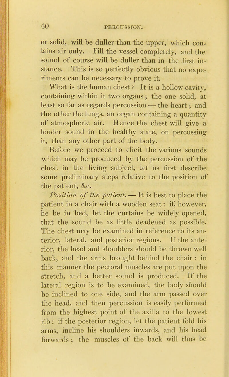 or solid, will be duller than the upper, which con- tains air only. Fill the vessel completely, and the sound of course will be duller than in the first in- stance. This is so perfectly obvious that no expe- riments can be necessary to prove it. What is the human chest ? It is a hollow cavity, containing within it two organs; the one solid, at least so far as regards percussion — the heart; and the other the lungs, an organ containing a quantity of atmospheric air. Hence the chest will give a louder sound in the healthy state, on percussing it, than any other part of the body. Before we proceed to elicit the various sounds which may be produced by the percussion of the chest in the living subject, let us first describe some preliminary steps relative to the position of the patient, &c. Position of the patient. — It is best to place the patient in a chair with a wooden seat: if, however, he be in bed, let the curtains be widely opened, that the sound be as little deadened as possible. The chest may be examined in reference to its an- terior, lateral, and posterior regions. If the ante- rior, the head and shoulders should be thrown well back, and the arms brought behind the chair : in this manner the pectoral muscles are put upon the stretch, and a better sound is produced. If the lateral region is to be examined, the body should be inclined to one side, and the arm passed over the head, and then percussion is easily performed from the highest point of the axilla to the lowest rib: if the posterior region, let the patient fold his arms, incline his shoulders inwards, and his head forwards; the muscles of the back will thus be