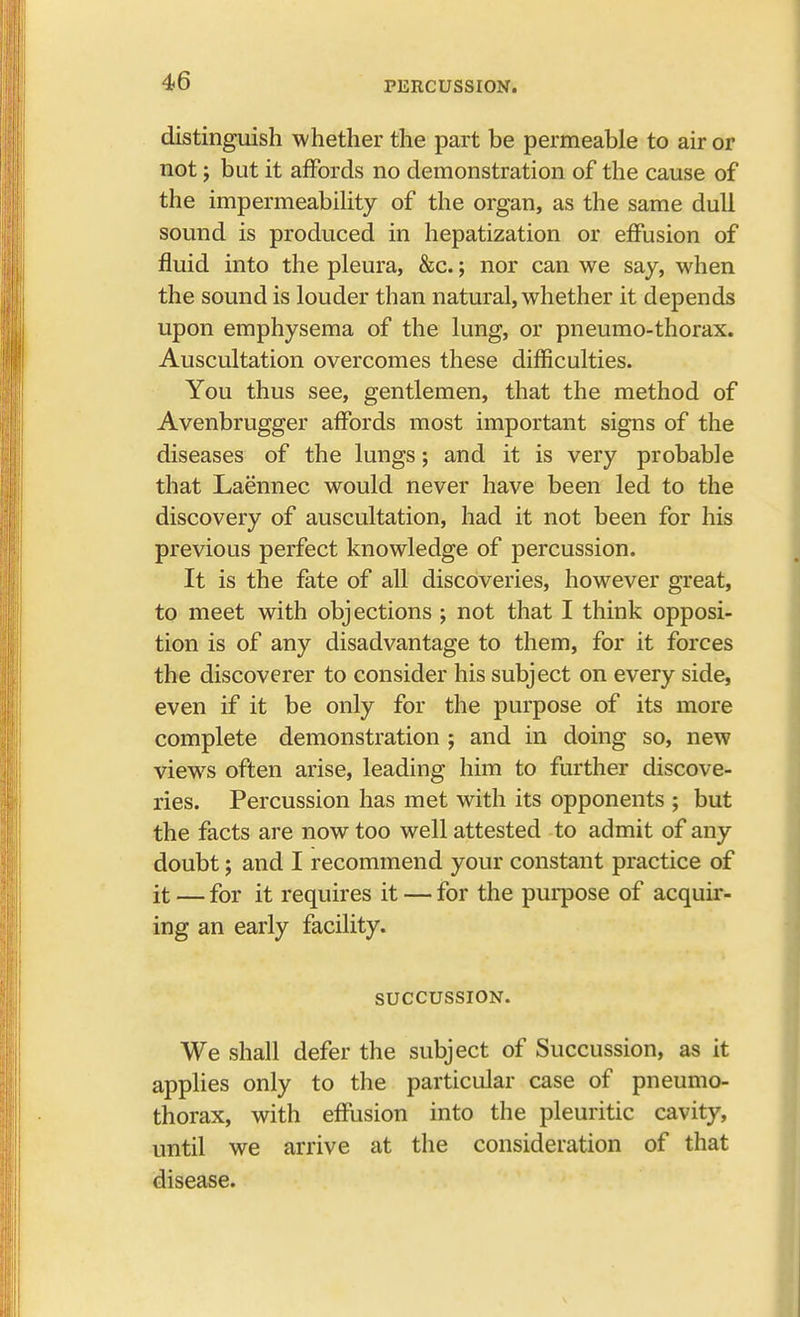 distinguish whether the part be permeable to air or not; but it affords no demonstration of the cause of the impermeability of the organ, as the same dull sound is produced in hepatization or effusion of fluid into the pleura, &c.; nor can we say, when the sound is louder than natural, whether it depends upon emphysema of the lung, or pneumo-thorax. Auscultation overcomes these difficulties. You thus see, gentlemen, that the method of Avenbrugger affords most important signs of the diseases of the lungs; and it is very probable that Laennec would never have been led to the discovery of auscultation, had it not been for his previous perfect knowledge of percussion. It is the fate of all discoveries, however great, to meet with objections ; not that I think opposi- tion is of any disadvantage to them, for it forces the discoverer to consider his subject on every side, even if it be only for the purpose of its more complete demonstration ; and in doing so, new views often arise, leading him to further discove- ries. Percussion has met with its opponents ; but the facts are now too well attested to admit of any doubt; and I recommend your constant practice of it — for it requires it — for the purpose of acquir- ing an early facility. SUCCUSSION. We shall defer the subject of Succussion, as it applies only to the particular case of pneumo- thorax, with effusion into the pleuritic cavity, until we arrive at the consideration of that disease.