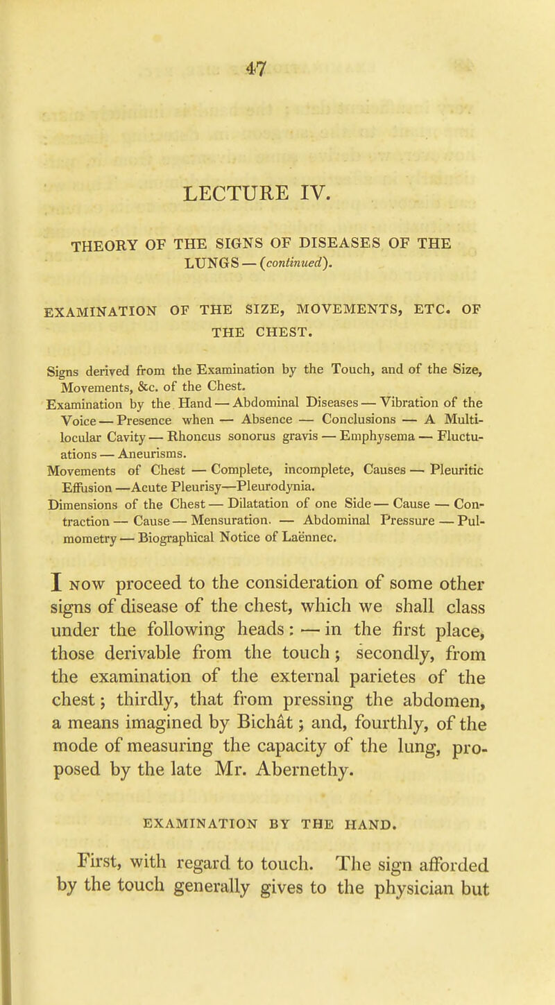 LECTURE IV. THEORY OF THE SIGNS OF DISEASES OF THE LUNGS — (continued). EXAMINATION OF THE SIZE, MOVEMENTS, ETC. OF THE CHEST. Signs derived from the Examination by the Touch, and of the Size, Movements, &c. of the Chest. Examination by the Hand — Abdominal Diseases — Vibration of the Voice — Presence when — Absence — Conclusions — A Multi- locular Cavity — Rhoncus sonorus gravis — Emphysema — Fluctu- ations — Aneurisms. Movements of Chest — Complete, incomplete, Causes —■ Pleuritic Eflusion —Acute Pleurisy—Pleurodynia. Dimensions of the Chest — Dilatation of one Side — Cause — Con- traction— Cause—Mensuration. — Abdominal Pressure—Pul- mometry — Biographical Notice of Laennec. I now proceed to the consideration of some other signs of disease of the chest, which we shall class under the following heads: — in the first place, those derivable from the touch; secondly, from the examination of the external parietes of the chest; thirdly, that from pressing the abdomen, a means imagined by Bichat; and, fourthly, of the mode of measuring the capacity of the lung, pro- posed by the late Mr. Abernethy. EXAMINATION BY THE HAND. First, with regard to touch. The sign afforded by the touch generally gives to the physician but