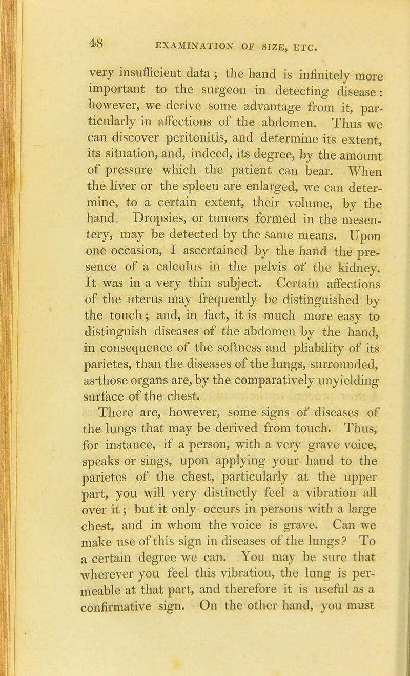 EXAMINATION OE SIZE, ETC. very insufficient data ; the hand is infinitely more important to the surgeon in detecting disease: however, we derive some advantage from it, par- ticularly in affections of the abdomen. Thus we can discover peritonitis, and determine its extent, its situation, and, indeed, its degree, by the amount of pressure which the patient can bear. When the liver or the spleen are enlarged, we can deter- mine, to a certain extent, their volume, by the hand. Dropsies, or tumors formed in the mesen- tery, may be detected by the same means. Upon one occasion, I ascertained by the hand the pre- sence of a calculus in the pelvis of the kidney. It was in a very thin subject. Certain affections of the uterus may frequently be distinguished by the touch; and, in fact, it is much more easy to distinguish diseases of the abdomen by the hand, in consequence of the softness and pliability of its parietes, than the diseases of the lungs, surrounded, as*those organs are, by the comparatively unyielding surface of the chest. There are, however, some signs of diseases of the lungs that may be derived from touch. Thus, for instance, if a person, with a very grave voice, speaks or sings, upon applying your hand to the parietes of the chest, particularly at the upper part, you will very distinctly feel a vibration all over it; but it only occurs in persons with a large chest, and in whom the voice is grave. Can we make use of this sign in diseases of the lungs ? To a certain degree we can. You may be sure that wherever you feel this vibration, the lung is per- meable at that part, and therefore it is useful as a confirmative sign. On the other hand, you must