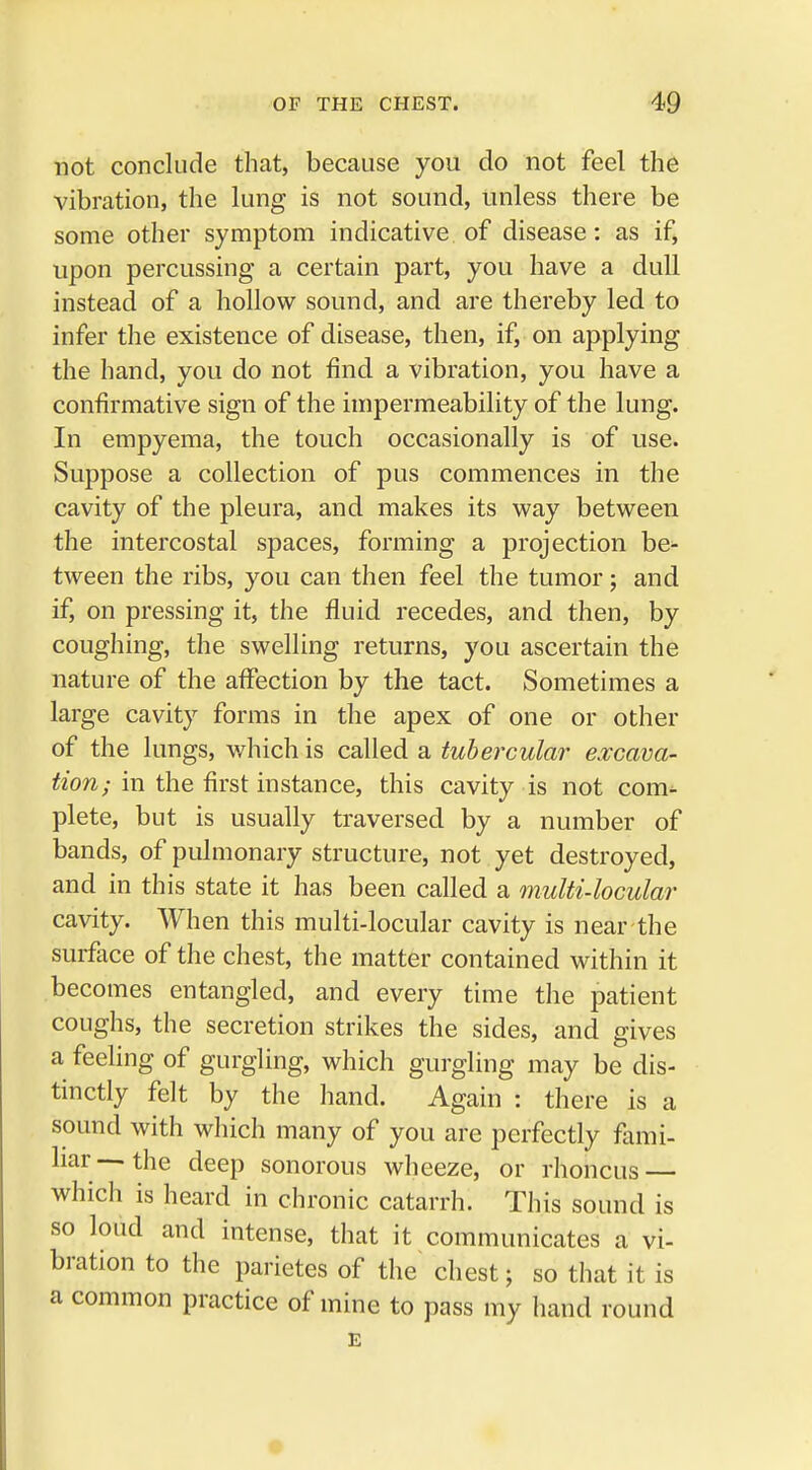 not conclude that, because you do not feel the vibration, the lung is not sound, unless there be some other symptom indicative of disease: as if, upon percussing a certain part, you have a dull instead of a hollow sound, and are thereby led to infer the existence of disease, then, if, on applying the hand, you do not find a vibration, you have a confirmative sign of the impermeability of the lung. In empyema, the touch occasionally is of use. Suppose a collection of pus commences in the cavity of the pleura, and makes its way between the intercostal spaces, forming a projection be- tween the ribs, you can then feel the tumor; and if, on pressing it, the fluid recedes, and then, by coughing, the swelling returns, you ascertain the nature of the affection by the tact. Sometimes a large cavity forms in the apex of one or other of the lungs, which is called a tubercular excava- tion; in the first instance, this cavity is not com- plete, but is usually traversed by a number of bands, of pulmonary structure, not yet destroyed, and in this state it has been called a multi-locular cavity. When this multi-locular cavity is near the surface of the chest, the matter contained within it becomes entangled, and every time the patient coughs, the secretion strikes the sides, and gives a feeling of gurgling, which gurgling may be dis- tinctly felt by the hand. Again : there is a sound with which many of you are perfectly fami- liar—the deep sonorous wheeze, or rhoncus — which is heard in chronic catarrh. This sound is so loud and intense, that it communicates a vi- bration to the parietes of the chest; so that it is a common practice of mine to pass my hand round E