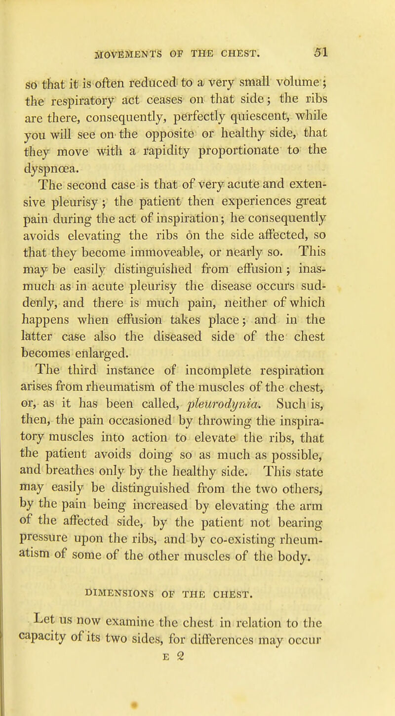 so that it is often reduced to a very small volume; the respiratory act ceases on that side; the ribs are there, consequently, perfectly quiescent, while you will see on the opposite or healthy side, that they move with a rapidity proportionate to the dyspnoea. The second case is that of very acute and exten- sive pleurisy ; the patient then experiences great pain during the act of inspiration; he consequently avoids elevating the ribs on the side affected, so that they become immoveable, or nearly so. This may be easily distinguished from effusion ; inas- much as in acute pleurisy the disease occurs sud- denly, and there is much pain, neither of which happens when effusion takes place; and in the latter case also the diseased side of the chest becomes enlarged. The third instance of incomplete respiration arises from rheumatism of the muscles of the chest, or, as it has been called, pleurodynia. Such is, then, the pain occasioned by throwing the inspira- tory muscles into action to elevate the ribs, that the patient avoids doing so as much as possible, and breathes only by the healthy side. This state may easily be distinguished from the two others, by the pain being increased by elevating the arm of the affected side, by the patient not bearing pressure upon the ribs, and by co-existing rheum- atism of some of the other muscles of the body. DIMENSIONS OF THE CHEST. Let us now examine the chest in relation to the capacity of its two sides, for differences may occur