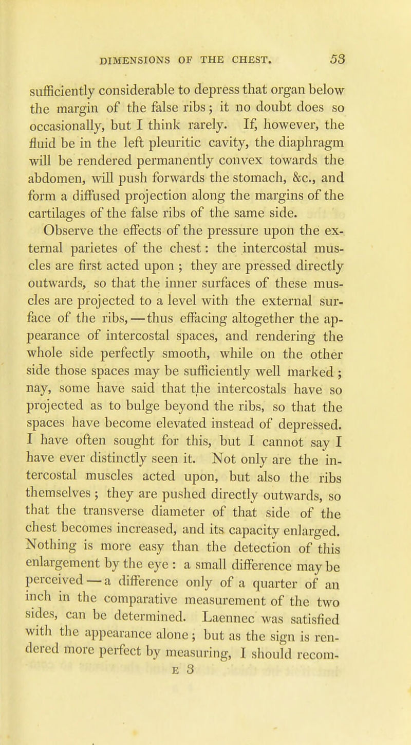 sufficiently considerable to depress that organ below the margin of the false ribs; it no doubt does so occasionally, but I think rarely. If, however, the fluid be in the left pleuritic cavity, the diaphragm will be rendered permanently convex towards the abdomen, will push forwards the stomach, &c, and form a diffused projection along the margins of the cartilages of the false ribs of the same side. Observe the effects of the pressure upon the ex- ternal parietes of the chest: the intercostal mus- cles are first acted upon ; they are pressed directly outwards, so that the inner surfaces of these mus- cles are projected to a level with the external sur- face of the ribs,—thus effacing altogether the ap- pearance of intercostal spaces, and rendering the whole side perfectly smooth, while on the other side those spaces may be sufficiently well marked ; nay, some have said that the intercostals have so projected as to bulge beyond the ribs, so that the spaces have become elevated instead of depressed. I have often sought for this, but I cannot say I have ever distinctly seen it. Not only are the in- tercostal muscles acted upon, but also the ribs themselves ; they are pushed directly outwards, so that the transverse diameter of that side of the chest becomes increased, and its capacity enlarged. Nothing is more easy than the detection of this enlargement by the eye : a small difference may be perceived — a difference only of a quarter of an inch in the comparative measurement of the two sides, can be determined. Laennec was satisfied with the appearance alone; but as the sign is ren- dered more perfect by measuring, I should recom-