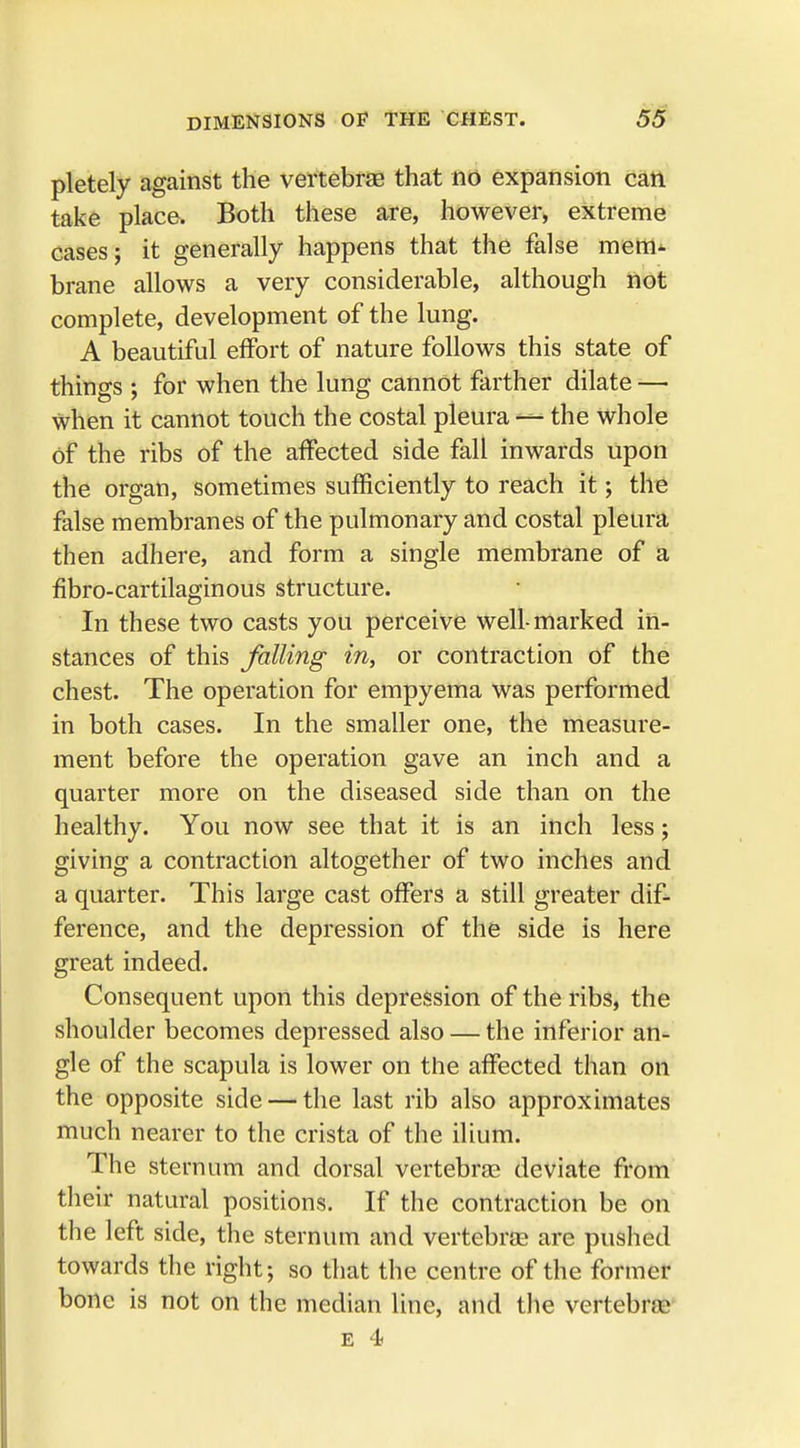 pletely against the vertebrae that no expansion can take place. Both these are, however, extreme cases; it generally happens that the false mem- brane allows a very considerable, although not complete, development of the lung. A beautiful effort of nature follows this state of things ; for when the lung cannot farther dilate —• when it cannot touch the costal pleura — the whole Of the ribs of the affected side fall inwards upon the organ, sometimes sufficiently to reach it; the false membranes of the pulmonary and costal pleura then adhere, and form a single membrane of a fibro-cartilaginous structure. In these two casts you perceive well-marked in- stances of this falling in, or contraction of the chest. The operation for empyema was performed in both cases. In the smaller one, the measure- ment before the operation gave an inch and a quarter more on the diseased side than on the healthy. You now see that it is an inch less; giving a contraction altogether of two inches and a quarter. This large cast offers a still greater dif- ference, and the depression of the side is here great indeed. Consequent upon this depression of the ribs, the shoulder becomes depressed also — the inferior an- gle of the scapula is lower on the affected than on the opposite side — the last rib also approximates much nearer to the crista of the ilium. The sternum and dorsal vertebras deviate from their natural positions. If the contraction be on the left side, the sternum and vertebras are pushed towards the right; so that the centre of the former bone is not on the median line, and the vertebrae