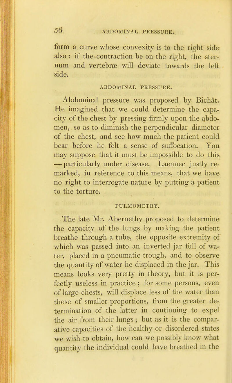 ABDOMINAL PRESSURE. form a curve whose convexity is to the right side also : if the contraction be on the right, the ster- num and vertebrae will deviate towards the left side. ABDOMINAL PRESSURE. Abdominal pressure was proposed by Bichat. He imagined that we could determine the capa- city of the chest by pressing firmly upon the abdo- men, so as to diminish the perpendicular diameter of the chest, and see how much the patient could bear before he felt a sense of suffocation. You may suppose that it must be impossible to do this — particularly under disease. Laennec justly re- marked, in reference to this means, that we have no right to interrogate nature by putting a patient to the torture. PULMOMETRY. The late Mr. Abernethy proposed to determine the capacity of the lungs by making the patient breathe through a tube, the opposite extremity of which was passed into an inverted jar full of wa- ter, placed in a pneumatic trough, and to observe the quantity of water he displaced in the jar. This means looks very pretty in theory, but it is per- fectly useless in practice ; for some persons, even of large chests, will displace less of the water than those of smaller proportions, from the greater de- termination of the latter in continuing to expel the air from their lungs; but as it is the compar- ative capacities of the healthy or disordered states we wish to obtain, how can we possibly know what quantity the individual could have breathed in the