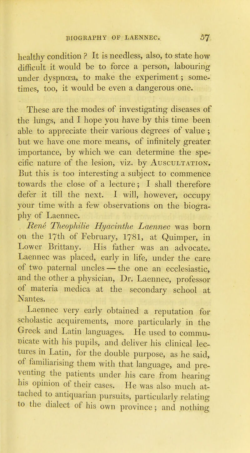 healthy condition ? It is needless, also, to state how- difficult it would be to force a person, labouring under dyspnoea, to make the experiment; some- times, too, it would be even a dangerous one. These are the modes of investigating diseases of the lungs, and I hope you have by this time been able to appreciate their various degrees of value ; but we have one more means, of infinitely greater importance, by which we can determine the spe- cific nature of the lesion, viz. by Auscultation. But this is too interesting a subject to commence towards the close of a lecture; I shall therefore defer it till the next. I will, however, occupy your time with a few observations on the biogra- phy of Laennec. Rene Theophilie Hyacinthe Laennec was born on the 17th of February, I78I, at Quimper, in Lower Brittany. His father was an advocate. Laennec was placed, early in life, under the care of two paternal uncles — the one an ecclesiastic, and the other a physician, Dr. Laennec, professor of materia medica at the secondary school at Nantes. Laennec very early obtained a reputation for scholastic acquirements, more particularly in the Greek and Latin languages. He used to commu- nicate with his pupils, and deliver his clinical lec- tures in Latin, for the double purpose, as he said, of familiarising them with that language, and pre- venting the patients under his care from hearing his opinion of their cases. He was also much at- tached to antiquarian pursuits, particularly relating to the dialect of his own province; and nothing