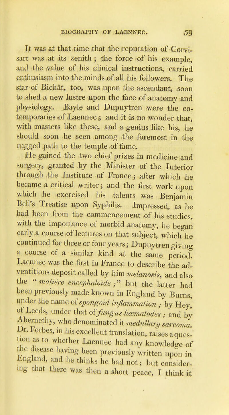 It was at that time that the reputation of Corvi- sart was at its zenith ; the force of his example, and the ,value of his clinical instructions, carried enthusiasm into the minds of all his followers. The star of Bichat, too, was upon the ascendant, soon to shed a new lustre upon the face of anatomy and physiology. Bayle and Dupuytren were the co- temporaries of Laennec g .and it is no wonder that, with masters like these, and a genius like his, he should soon be seen among the foremost in the rugged path to the temple of fame. He gained the two chief prizes in medicine and surgery, granted by the Minister of the Interior through the Institute of France; after which he became a critical writer; and the first work upon which he exercised his talents was Benjamin Bell's Treatise upon Syphilis. Impressed, as he had been from the commencement of his studies, with the importance of morbid anatomy, he beo-an early a course of lectures on that subject, whichhe continued for three or four years j Dupuytren giving a course of a similar kind at the same periodt Laennec was the first in France to describe the ad- ventitious deposit called by him melanosis, and also the matiere encephaloidebut the latter had been previously made known in England by Burns, under the name of spongoid inflammation ; by Hey* of Leeds, under that of fungus hcematodes ; and by Abernethy, who denominated it medullar?/ sarcoma Dr. Forbes, in his excellent translation, raises a ques- tion as to whether Laennec had any knowledge of the disease having been previously written upon in England, and he thinks he had not; but consider-