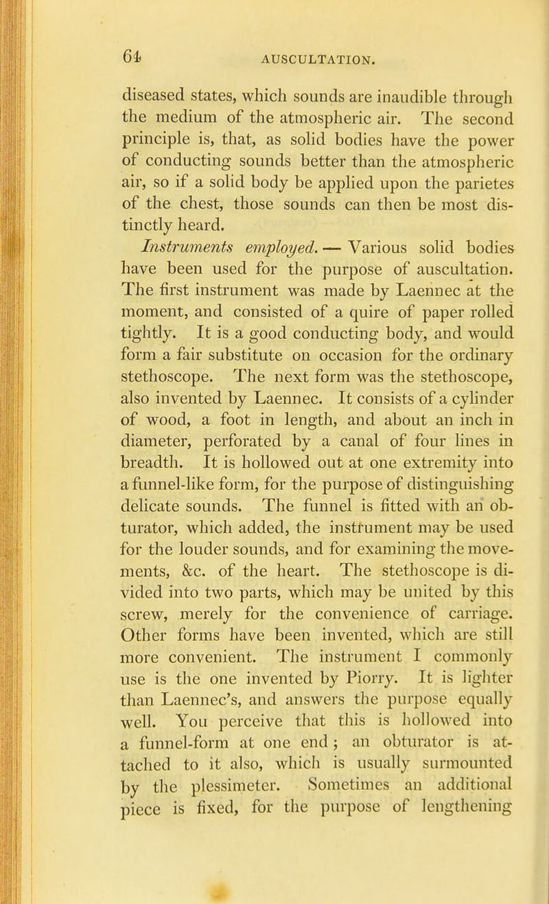 diseased states, which sounds are inaudible through the medium of the atmospheric air. The second principle is, that, as solid bodies have the power of conducting sounds better than the atmospheric air, so if a solid body be applied upon the parietes of the chest, those sounds can then be most dis- tinctly heard. Instruments employed. — Various solid bodies have been used for the purpose of auscultation. The first instrument was made by Laennec at the moment, and consisted of a quire of paper rolled tightly. It is a good conducting body, and would form a fair substitute on occasion for the ordinary stethoscope. The next form was the stethoscope, also invented by Laennec. It consists of a cylinder of wood, a foot in length, and about an inch in diameter, perforated by a canal of four lines in breadth. It is hollowed out at one extremity into a funnel-like form, for the purpose of distinguishing delicate sounds. The funnel is fitted with an ob- turator, which added, the instrument may be used for the louder sounds, and for examining the move- ments, &c. of the heart. The stethoscope is di- vided into two parts, which may be united by this screw, merely for the convenience of carriage. Other forms have been invented, which are still more convenient. The instrument I commonly use is the one invented by Piorry. It is lighter than Laennec's, and answers the purpose equally well. You perceive that this is hollowed into a funnel-form at one end; an obturator is at- tached to it also, which is usually surmounted by the plessimeter. Sometimes an additional piece is fixed, for the purpose of lengthening