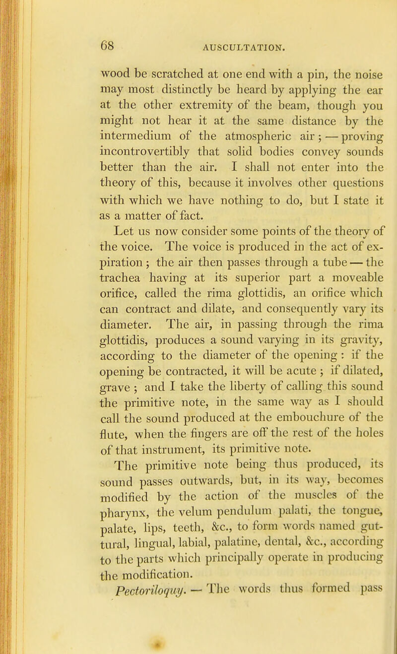 wood be scratched at one end with a pin, the noise may most distinctly be heard by applying the ear at the other extremity of the beam, though you might not hear it at the same distance by the intermedium of the atmospheric air ; — proving incontrovertibly that solid bodies convey sounds better than the air. I shall not enter into the theory of this, because it involves other questions with which we have nothing to do, but I state it as a matter of fact. Let us now consider some points of the theory of the voice. The voice is produced in the act of ex- piration ; the air then passes through a tube — the trachea having at its superior part a moveable orifice, called the rima glottidis, an orifice which can contract and dilate, and consequently vary its diameter. The air, in passing through the rima glottidis, produces a sound varying in its gravity, according to the diameter of the opening : if the opening be contracted, it will be acute ; if dilated, grave ; and I take the liberty of calling this sound the primitive note, in the same way as I should call the sound produced at the embouchure of the flute, when the fingers are off the rest of the holes of that instrument, its primitive note. The primitive note being thus produced, its sound passes outwards, but, in its way, becomes modified by the action of the muscles of the pharynx, the velum pendulum palati, the tongue, palate, lips, teeth, &c, to form words named gut- tural, lingual, labial, palatine, dental, &c, according to the parts which principally operate in producing the modification. Pectoriloquy. — The words thus formed pass