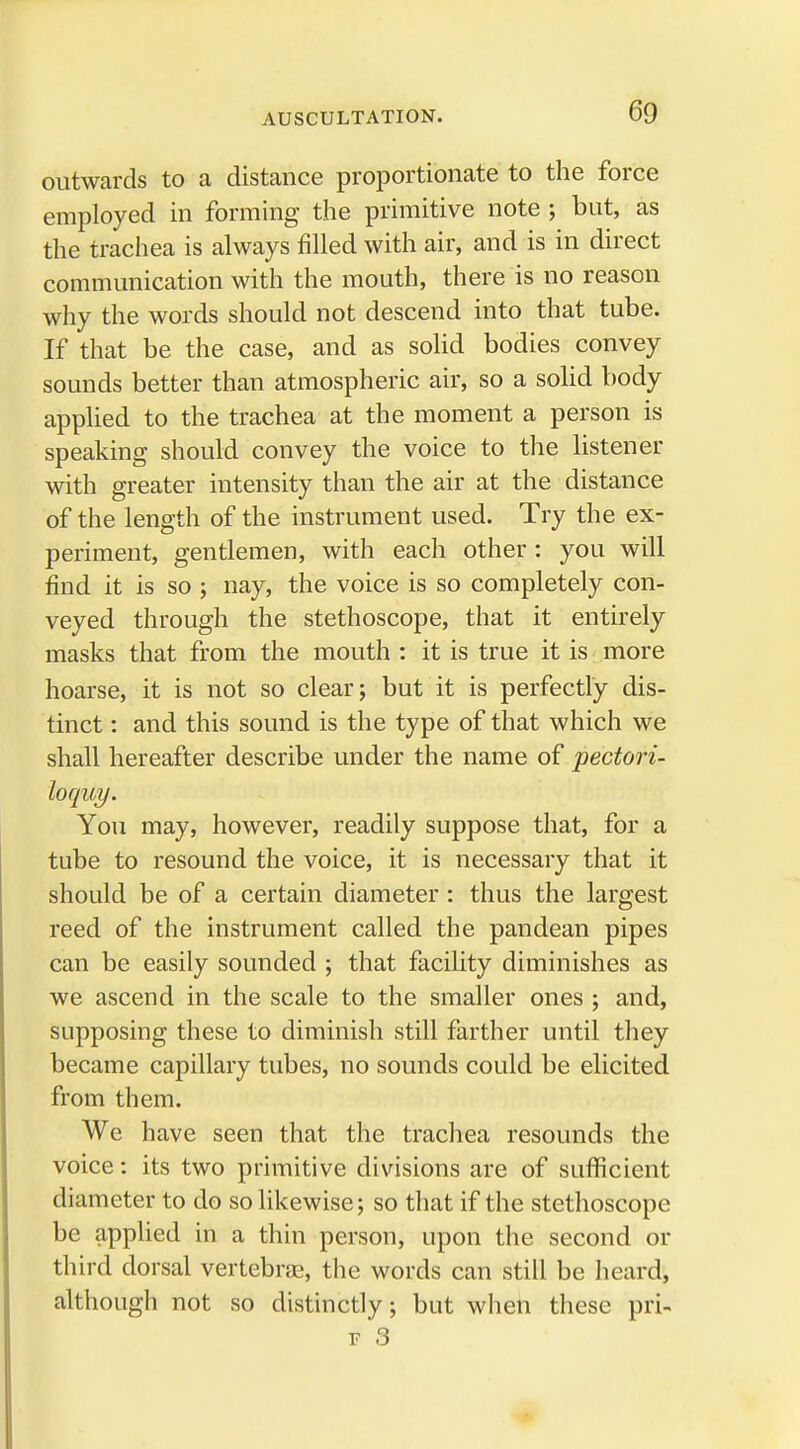 outwards to a distance proportionate to the force employed in forming the primitive note ; but, as the trachea is always filled with air, and is in direct communication with the mouth, there is no reason why the words should not descend into that tube. If that be the case, and as solid bodies convey sounds better than atmospheric air, so a solid body applied to the trachea at the moment a person is speaking should convey the voice to the listener with greater intensity than the air at the distance of the length of the instrument used. Try the ex- periment, gentlemen, with each other : you will find it is so ; nay, the voice is so completely con- veyed through the stethoscope, that it entirely masks that from the mouth : it is true it is more hoarse, it is not so clear; but it is perfectly dis- tinct : and this sound is the type of that which we shall hereafter describe under the name of pectori- loquy. You may, however, readily suppose that, for a tube to resound the voice, it is necessary that it should be of a certain diameter : thus the largest reed of the instrument called the pandean pipes can be easily sounded ; that facility diminishes as we ascend in the scale to the smaller ones ; and, supposing these to diminish still farther until they became capillary tubes, no sounds could be elicited from them. We have seen that the trachea resounds the voice: its two primitive divisions are of sufficient diameter to do so likewise; so that if the stethoscope be applied in a thin person, upon the second or third dorsal vertebra, the words can still be heard, although not so distinctly; but when these pri- f 3