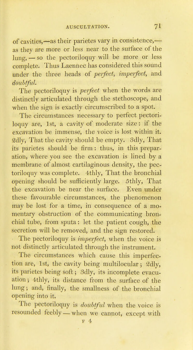 of cavities,—as their parietes vary in consistence,— as they are more or less near to the surface of the lung, — so the pectoriloquy will be more or less complete. Thus Laennec has considered this sound under the three heads of perfect, imperfect, and doubtful. The pectoriloquy is perfect when the words are distinctly articulated through the stethoscope, and when the sign is exactly circumscribed to a spot. The circumstances necessary to perfect pectori- loquy are, 1st, a cavity of moderate size: if the excavation be immense, the voice is lost within it. 2dly, That the cavity should be empty. 3dly, That its parietes should be firm: thus, in this prepar- ation, where you see the excavation is lined by a membrane of almost cartilaginous density, the pec- toriloquy was complete. 4thly, That the bronchial opening should be sufficiently large. 5thly, That the excavation be near the surface. Even under these favourable circumstances, the phenomenon may be lost for a time, in consequence of a mo- mentary obstruction of the communicating bron- chial tube, from sputa: let the patient cough, the secretion will be removed, and the sign restored. The pectoriloquy is imperfect, when the voice is not distinctly articulated through the instrument. The circumstances which cause this imperfec- tion are, 1st, the cavity being munilocular 5 2dly, its parietes being soft; 3dly, its incomplete evacu- ation ; 4<thly, its distance from the surface of the lung; and, finally, the smallness of the bronchial opening into it. The pectoriloquy is doubtful when the voice is resounded feebly— when we cannot, except with f 4