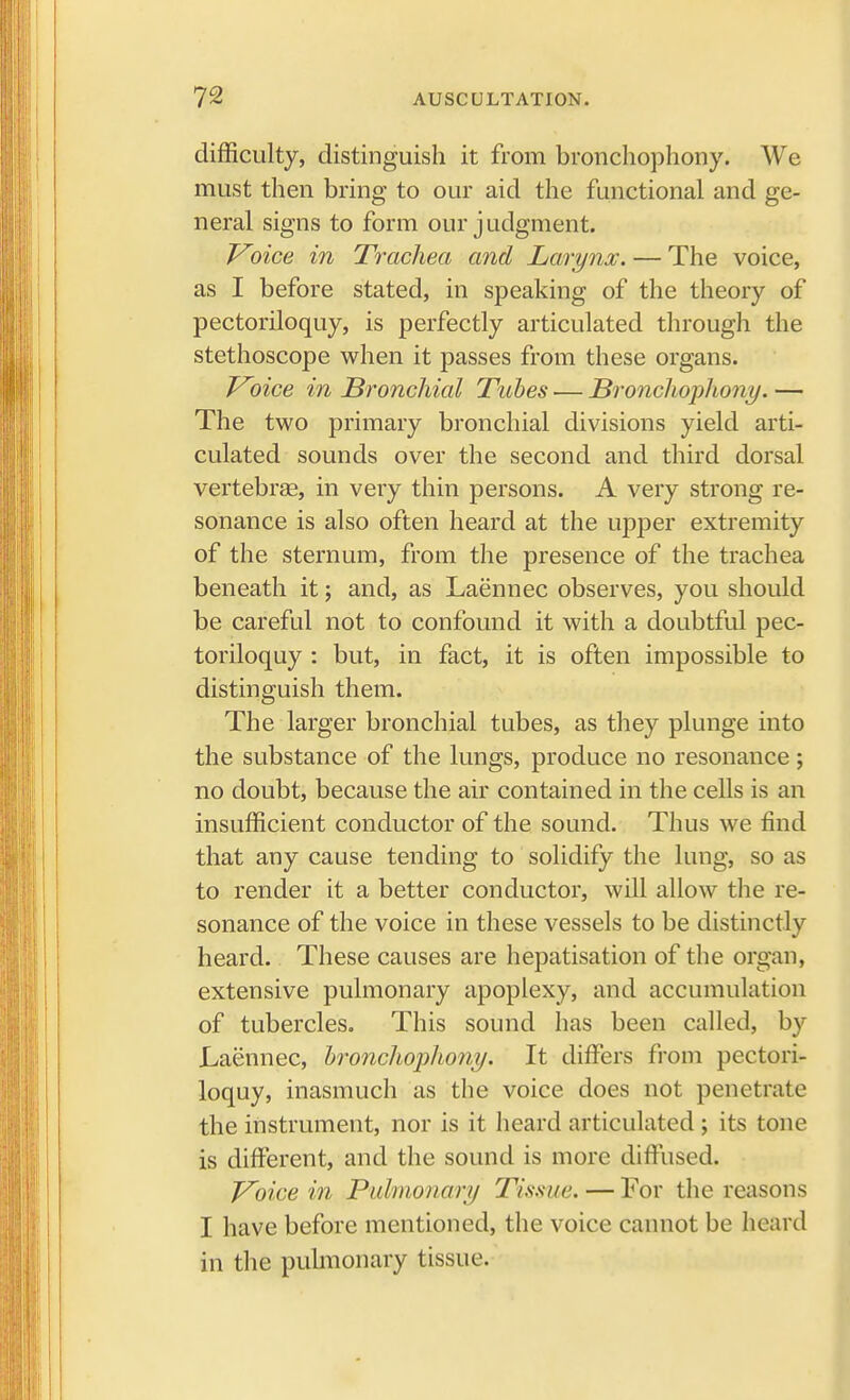 difficulty, distinguish it from bronchophony. We must then bring to our aid the functional and ge- neral signs to form our judgment. Voice in Trachea and Larynx. — The voice, as I before stated, in speaking of the theory of pectoriloquy, is perfectly articulated through the stethoscope when it passes from these organs. Voice in Bronchial Tubes — Bronchophony. — The two primary bronchial divisions yield arti- culated sounds over the second and third dorsal vertebrae, in very thin persons. A very strong re- sonance is also often heard at the upper extremity of the sternum, from the presence of the trachea beneath it; and, as Laennec observes, you should be careful not to confound it with a doubtful pec- toriloquy : but, in fact, it is often impossible to distinguish them. The larger bronchial tubes, as they plunge into the substance of the lungs, produce no resonance; no doubt, because the air contained in the cells is an insufficient conductor of the sound. Thus we find that any cause tending to solidify the lung, so as to render it a better conductor, will allow the re- sonance of the voice in these vessels to be distinctly heard. These causes are hepatisation of the organ, extensive pulmonary apoplexy, and accumulation of tubercles. This sound has been called, by Laennec, bronchophony. It differs from pectori- loquy, inasmuch as the voice does not penetrate the instrument, nor is it heard articulated ; its tone is different, and the sound is more diffused. Voice in Pulmonary Tissue. — For the reasons I have before mentioned, the voice cannot be heard in the pulmonary tissue.