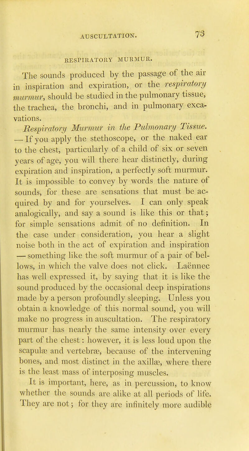 RESPIRATORY MURMUR. The sounds produced by the passage of the air in inspiration and expiration, or the respiratory murmur, should be studied in the pulmonary tissue, the trachea, the bronchi, and in pulmonary exca- vations. Respiratory Murmur in the Pulmonary Tissue. — If you apply the stethoscope, or the naked ear to the chest, particularly of a child of six or seven years of age, you will there hear distinctly, during expiration and inspiration, a perfectly soft murmur. It is impossible to convey by words the nature of sounds, for these are sensations that must be ac- quired by and for yourselves. I can only speak analogically, and say a sound is like this or that; for simple sensations admit of no definition. In the case under consideration, you hear a slight noise both in the act of expiration and inspiration — something like the soft murmur of a pair of bel- lows, in which the valve does not click. Laennec has well expressed it, by saying that it is like the sound produced by the occasional deep inspirations made by a person profoundly sleeping. Unless you obtain a knowledge of this normal sound, you will make no progress in auscultation. The respiratory murmur has nearly the same intensity over every part of the chest: however, it is less loud upon the scapula? and vertebrae, because of the intervening bones, and most distinct in the axillae, where there is the least mass of interposing muscles. It is important, here, as in percussion, to know whether the sounds arc alike at all periods of life. They are not; for they arc infinitely more audible