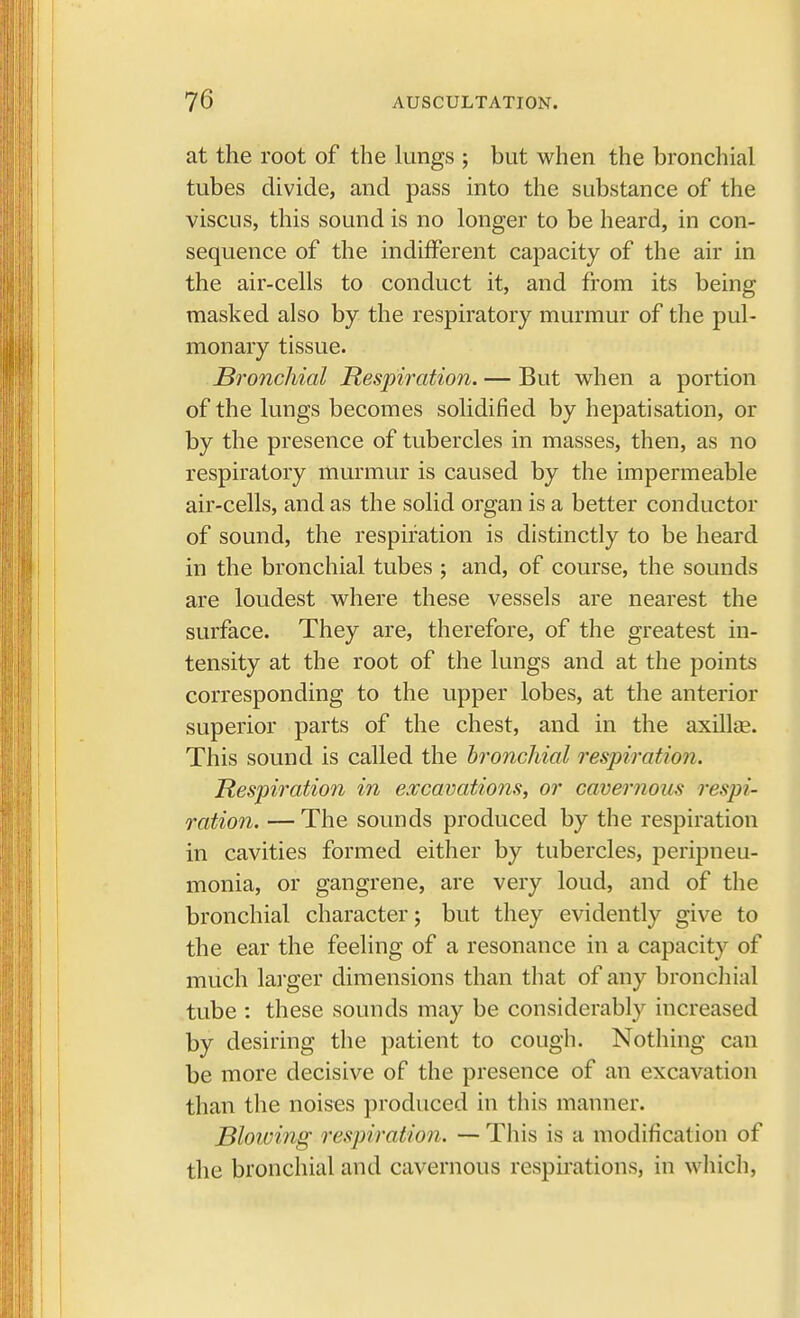 at the root of the lungs ; but when the bronchial tubes divide, and pass into the substance of the viscus, this sound is no longer to be heard, in con- sequence of the indifferent capacity of the air in the air-cells to conduct it, and from its being masked also by the respiratory murmur of the pul- monary tissue. Bronchial Respiration. — But when a portion of the lungs becomes solidified by hepatisation, or by the presence of tubercles in masses, then, as no respiratory murmur is caused by the impermeable air-cells, and as the solid organ is a better conductor of sound, the respiration is distinctly to be heard in the bronchial tubes ; and, of course, the sounds are loudest where these vessels are nearest the surface. They are, therefore, of the greatest in- tensity at the root of the lungs and at the points corresponding to the upper lobes, at the anterior superior parts of the chest, and in the axillae. This sound is called the bronchial respiration. Respiration in excavations, or cavernous respi- ration. — The sounds produced by the respiration in cavities formed either by tubercles, peripneu- monia, or gangrene, are very loud, and of the bronchial character; but they evidently give to the ear the feeling of a resonance in a capacity of much larger dimensions than that of any bronchial tube : these sounds may be considerably increased by desiring the patient to cough. Nothing can be more decisive of the presence of an excavation than the noises produced in this manner. Blowing respiration. — This is a modification of the bronchial and cavernous respirations, in which,