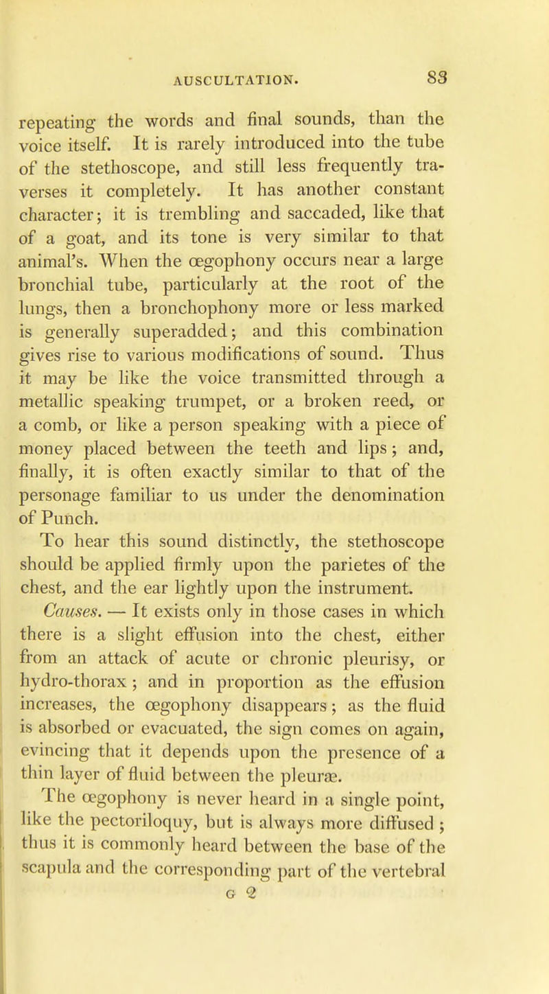 repeating the words and final sounds, than the voice itself. It is rarely introduced into the tube of the stethoscope, and still less frequently tra- verses it completely. It has another constant character; it is trembling and saccaded, like that of a goat, and its tone is very similar to that animal's. When the cegophony occurs near a large bronchial tube, particularly at the root of the lungs, then a bronchophony more or less marked is generally superadded; and this combination gives rise to various modifications of sound. Thus it may be like the voice transmitted through a metallic speaking trumpet, or a broken reed, or a comb, or like a person speaking with a piece of money placed between the teeth and lips; and, finally, it is often exactly similar to that of the personage familiar to us under the denomination of Punch. To hear this sound distinctly, the stethoscope should be applied firmly upon the parietes of the chest, and the ear lightly upon the instrument. Causes. — It exists only in those cases in which there is a slight effusion into the chest, either from an attack of acute or chronic pleurisy, or hydro-thorax ; and in proportion as the effusion increases, the cegophony disappears; as the fluid is absorbed or evacuated, the sign comes on again, evincing that it depends upon the presence of a thin layer of fluid between the pleurae. The cegophony is never heard in a single point, like the pectoriloquy, but is always more diffused ; thus it is commonly heard between the base of the scapula and the corresponding part of the vertebral