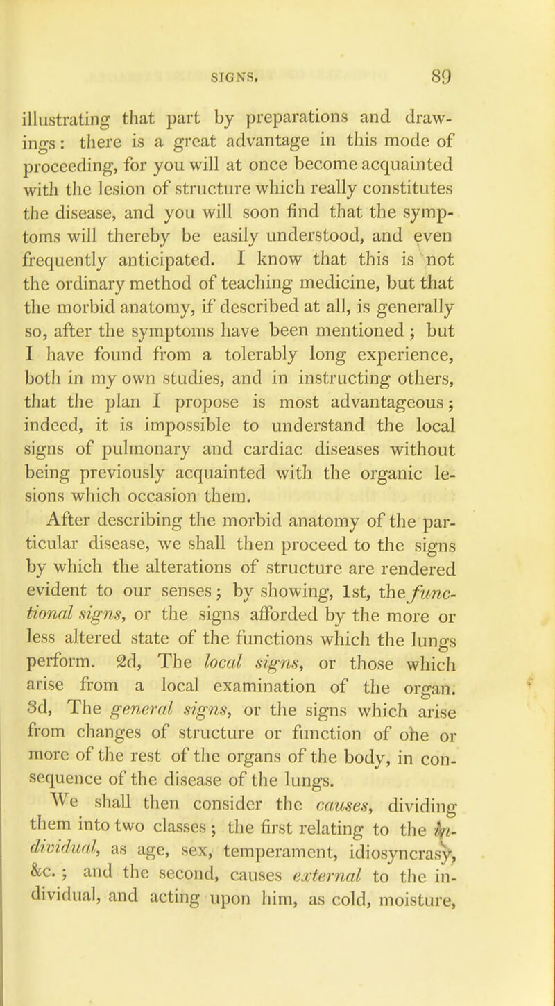 SIGNS. illustrating that part by preparations and draw- ings : there is a great advantage in this mode of proceeding, for you will at once become acquainted with the lesion of structure which really constitutes the disease, and you will soon find that the symp- toms will thereby be easily understood, and even frequently anticipated. I know that this is not the ordinary method of teaching medicine, but that the morbid anatomy, if described at all, is generally so, after the symptoms have been mentioned ; but I have found from a tolerably long experience, both in my own studies, and in instructing others, that the plan I propose is most advantageous; indeed, it is impossible to understand the local signs of pulmonary and cardiac diseases without being previously acquainted with the organic le- sions which occasion them. After describing the morbid anatomy of the par- ticular disease, we shall then proceed to the signs by which the alterations of structure are rendered evident to our senses; by showing, 1st, the func- tional signs, or the signs afforded by the more or less altered state of the functions which the lun^s perform. 2d, The local signs, or those which arise from a local examination of the organ. 3d, The general signs, or the signs which arise from changes of structure or function of ohe or more of the rest of the organs of the body, in con- sequence of the disease of the lungs. We shall then consider the causes, dividing them into two classes; the first relating to the fyi- dividual, as age, sex, temperament, idiosyncrasy, &c. ; and the second, causes external to the in- dividual, and acting upon him, as cold, moisture,