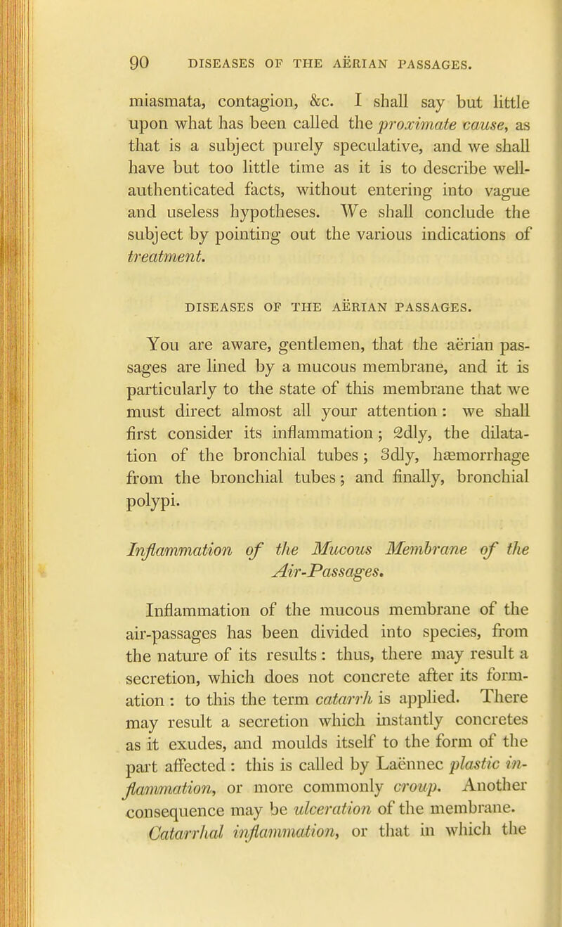 miasmata, contagion, &c. I shall say but little upon what has been called the proximate cause, as that is a subject purely speculative, and we shall have but too little time as it is to describe well- authenticated facts, without entering into vague and useless hypotheses. We shall conclude the subject by pointing out the various indications of treatment. DISEASES OP THE AERIAN PASSAGES. You are aware, gentlemen, that the aerian pas- sages are lined by a mucous membrane, and it is particularly to the state of this membrane that we must direct almost all your attention: we shall first consider its inflammation; 2dly, the dilata- tion of the bronchial tubes ; 3dly, haemorrhage from the bronchial tubes; and finally, bronchial polypi. Inflammation of the Mucous Membrane of the Air-Passages. Inflammation of the mucous membrane of the air-passages has been divided into species, from the nature of its results : thus, there may result a secretion, which does not concrete after its form- ation : to this the term catarrh is applied. There may result a secretion which instantly concretes as it exudes, and moulds itself to the form of the part affected : this is called by Laennec plastic in- flammation, or more commonly croup. Another consequence may be ulceration of the membrane. Catarrhal inflammation, or that in which the