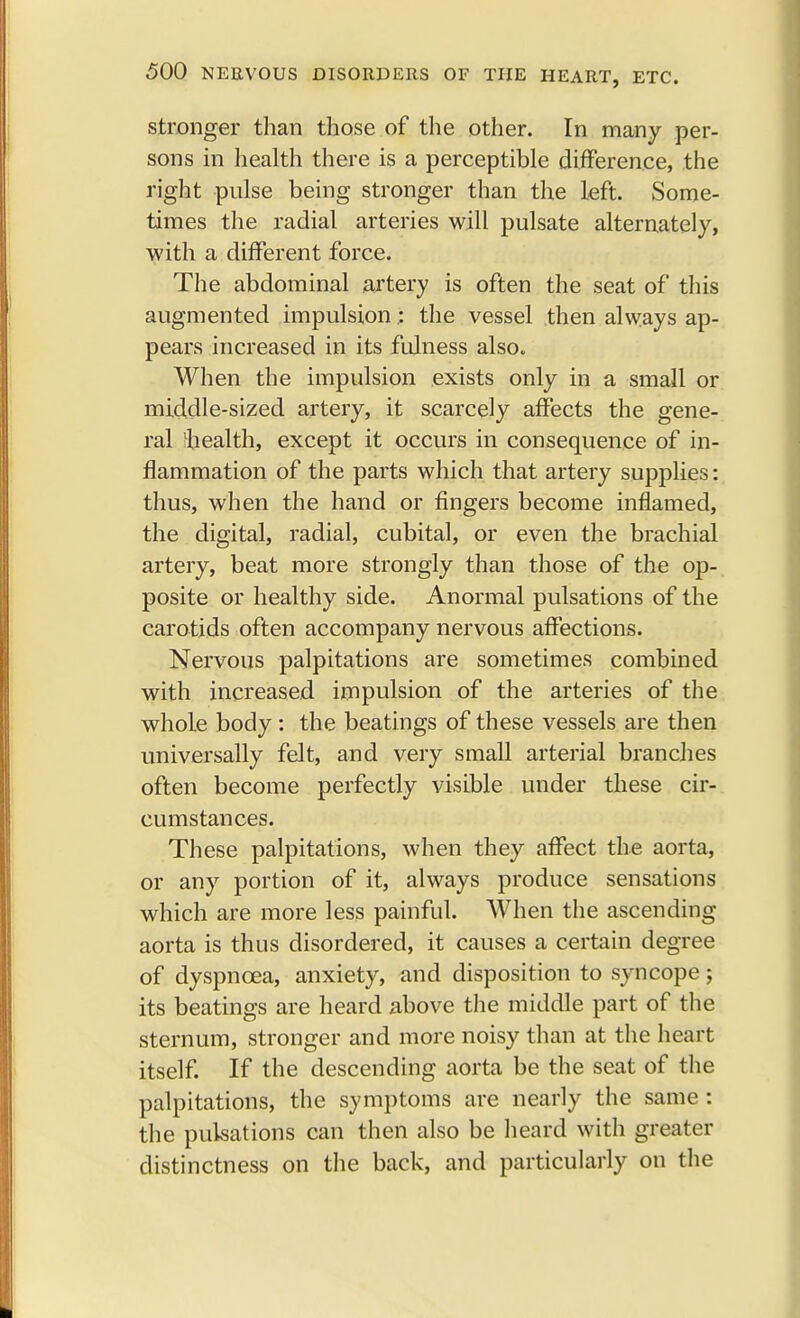 stronger than those of the other. In many per- sons in health there is a perceptible difference, the right pulse being stronger than the left. Some- times the radial arteries will pulsate alternately, with a different force. The abdominal artery is often the seat of this augmented impulsion.: the vessel then always ap- pears increased in its fulness also. When the impulsion exists only in a small or middle-sized artery, it scarcely affects the gene- ral 'health, except it occurs in consequence of in- flammation of the parts which that artery supplies: thus, when the hand or fingers become inflamed, the digital, radial, cubital, or even the brachial artery, beat more strongly than those of the op- posite or healthy side. Anormal pulsations of the carotids often accompany nervous affections. Nervous palpitations are sometimes combined with increased impulsion of the arteries of the whole body: the beatings of these vessels are then universally felt, and very small arterial branches often become perfectly visible under these cir- cumstances. These palpitations, when they affect the aorta, or any portion of it, always produce sensations which are more less painful. When the ascending aorta is thus disordered, it causes a certain degree of dyspnoea, anxiety, and disposition to syncope; its beatings are heard above the middle part of the sternum, stronger and more noisy than at the heart itself. If the descending aorta be the seat of the palpitations, the symptoms are nearly the same : the pulsations can then also be heard with greater distinctness on the back, and particularly on the