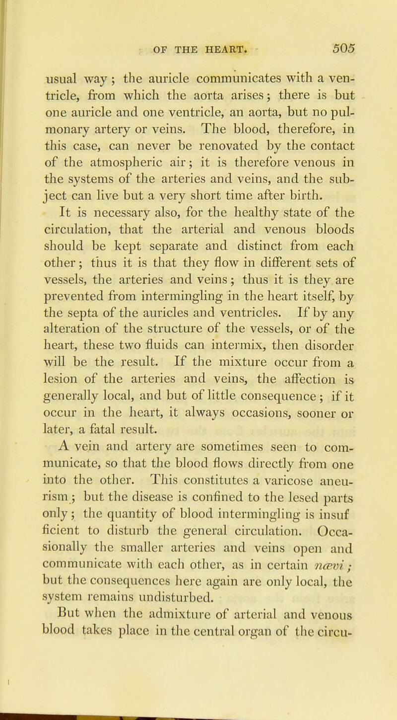 usual way ; the auricle communicates with a ven- tricle, from which the aorta arises; there is but one auricle and one ventricle, an aorta, but no pul- monary artery or veins. The blood, therefore, in this case, can never be renovated by the contact of the atmospheric air; it is therefore venous in the systems of the arteries and veins, and the sub- ject can live but a very short time after birth. It is necessary also, for the healthy state of the circulation, that the arterial and venous bloods should be kept separate and distinct from each other; thus it is that they flow in different sets of vessels, the arteries and veins; thus it is they are prevented from intermingling in the heart itself, by the septa of the auricles and ventricles. If by any alteration of the structure of the vessels, or of the heart, these two fluids can intermix, then disorder will be the result. If the mixture occur from a lesion of the arteries and veins, the affection is generally local, and but of little consequence ; if it occur in the heart, it always occasions, sooner or later, a fatal result. A vein and artery are sometimes seen to com- municate, so that the blood flows directly from one into the other. This constitutes a varicose aneu- rism ; but the disease is confined to the lesed parts only; the quantity of blood intermingling is insuf ficient to disturb the general circulation. Occa- sionally the smaller arteries and veins open and communicate with each other, as in certain ncevi ; but the consequences here again are only local, the system remains undisturbed. But when the admixture of arterial and venous blood takes place in the central organ of the circu-