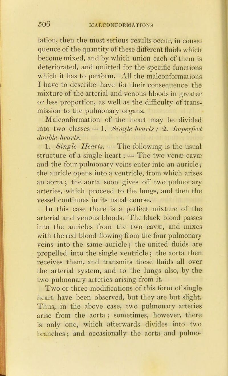 lation, then the most serious results occur, in conse- quence of the quantity of these different fluids which become mixed, and by which union each of them is deteriorated, and unfitted for the specific functions which it has to perform. All the malconformations I have to describe have for their consequence the mixture of the arterial and venous bloods in greater or less proportion, as well as the difficulty of trans- mission to the pulmonary organs. Malconformation of the heart may be divided into two classes — 1. Single hearts ; 2. Imperfect double hearts. 1. Single Hearts. — The following is the usual structure of a single heart: — The two vense cava? and the four pulmonary veins enter into an auricle; the auricle opens into a ventricle, from which arises an aorta; the aorta soon gives off two pulmonary arteries, which proceed to the lungs, and then the vessel continues in its usual course. In this case there is a perfect mixture of the arterial and venous bloods. The black blood passes into the auricles from the two cava?, and mixes with the red blood flowing from the four pulmonary veins into the same auricle; the united fluids are propelled into the single ventricle; the aorta then receives them, and transmits these fluids all over the arterial system, and to the lungs also, by the two pulmonary arteries arising from it. Two or three modifications of this form of single heart have been observed, but they are but slight. Thus, in the above case, two pulmonary arteries arise from the aorta ; sometimes, however, there is only one, which afterwards divides into two branches; and occasionally the aorta and pulmo-