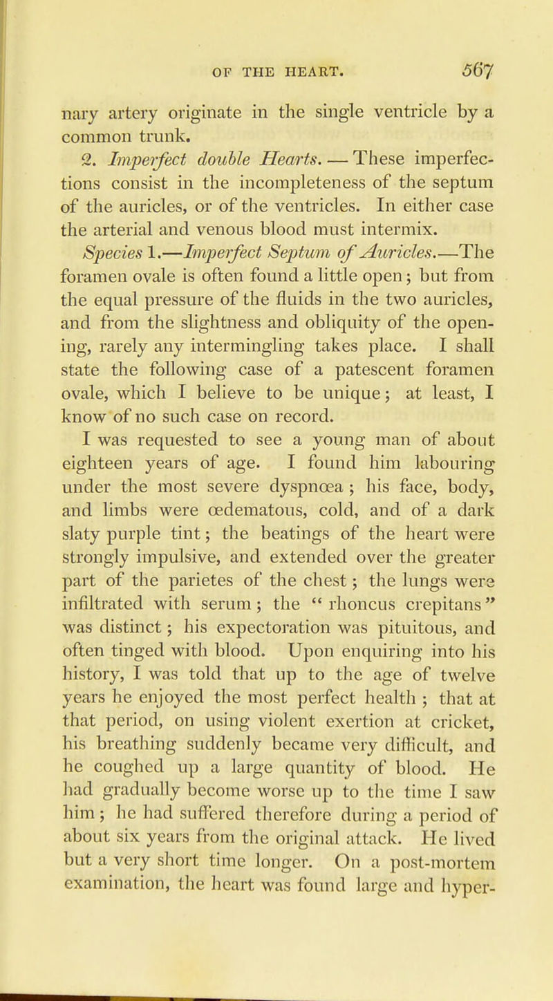 nary artery originate in the single ventricle by a common trunk. 2. Imperfect double Hearts. — These imperfec- tions consist in the incompleteness of the septum of the auricles, or of the ventricles. In either case the arterial and venous blood must intermix. Species 1.—Imperfect Septum of Auricles The foramen ovale is often found a little open; but from the equal pressure of the fluids in the two auricles, and from the slightness and obliquity of the open- ing, rarely any intermingling takes place. I shall state the following case of a patescent foramen ovale, which I believe to be unique; at least, I know of no such case on record. I was requested to see a young man of about eighteen years of age. I found him labouring under the most severe dyspnoea ; his face, body, and limbs were cedematous, cold, and of a dark slaty purple tint; the beatings of the heart were strongly impulsive, and extended over the greater part of the parietes of the chest; the lungs were infiltrated with serum; the  rhoncus crepitans was distinct; his expectoration was pituitous, and often tinged with blood. Upon enquiring into his history, I was told that up to the age of twelve years he enjoyed the most perfect health ; that at that period, on using violent exertion at cricket, his breathing suddenly became very difficult, and he coughed up a large quantity of blood. He had gradually become worse up to the time I saw him ; he had suffered therefore during a period of about six years from the original attack. He lived but a very short time longer. On a post-mortem examination, the heart was found large and hyper-