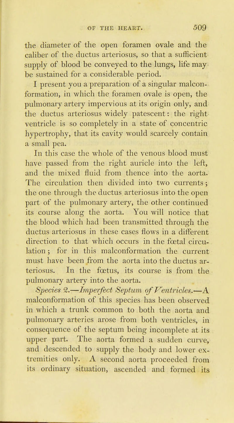 the diameter of the open foramen ovale and the caliber of the ductus arteriosus, so that a sufficient supply of blood be conveyed to the lungs, life may be sustained for a considerable period. I present you a preparation of a singular malcon- formation, in which the foramen ovale is open, the pulmonary artery impervious at its origin only, and the ductus arteriosus widely patescent: the right ventricle is so completely in a state of concentric hypertrophy, that its cavity would scarcely contain a small pea. In this case the whole of the venous blood must have passed from the right auricle into the left, and the mixed fluid from thence into the aorta. The circulation then divided into two currents; the one through the ductus arteriosus into the open part of the pulmonary artery, the other continued its course along the aorta. You will notice that the blood which had been transmitted through the ductus arteriosus in these cases flows in a different direction to that which occurs in the fcetal circu- lation ; for in this malconformation the current must have been from the aorta into the ductus ar- teriosus. In the foetus, its course is from the pulmonary artery into the aorta. Species 2.—Imperfect Septum of Ventricles.—A malconformation of this species has been observed in which a trunk common to both the aorta and pulmonary arteries arose from both ventricles, in consequence of the septum being incomplete at its upper part. The aorta formed a sudden curve, and descended to supply the body and lower ex- tremities only. A second aorta proceeded from its ordinary situation, ascended and formed its