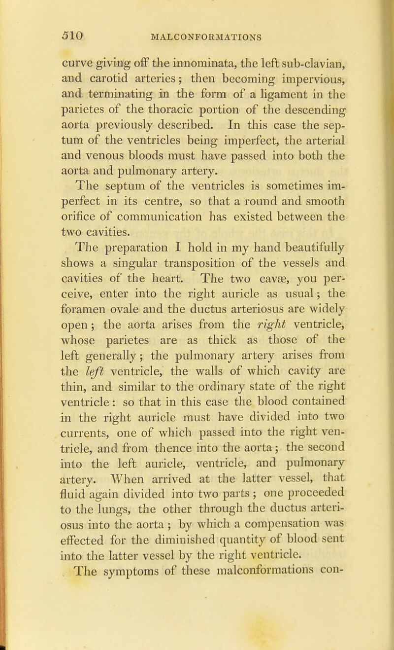 curve giving off the innominate,, the left sub-clavian, and carotid arteries; then becoming impervious, and terminating in the form of a ligament in the parietes of the thoracic portion of the descending aorta previously described. In this case the sep- tum of the ventricles being imperfect, the arterial and venous bloods must have passed into both the aorta and pulmonary artery. The septum of the ventricles is sometimes im- perfect in its centre, so that a round and smooth orifice of communication has existed between the two cavities. The preparation I hold in my hand beautifully shows a singular transposition of the vessels and cavities of the heart. The two cavae, you per- ceive, enter into the right auricle as usual; the foramen ovale and the ductus arteriosus are widely open ; the aorta arises from the right ventricle, whose parietes are as thick as those of the left generally; the pulmonary artery arises from the left ventricle, the walls of which cavity are thin, and similar to the ordinary state of the right ventricle: so that in this case the blood contained in the right auricle must have divided into two currents, one of which passed into the right ven- tricle, and from thence into the aorta; the second into the left auricle, ventricle, and pulmonary artery. When arrived at the latter vessel, that fluid again divided into two parts • one proceeded to the lungs, the other through the ductus arteri- osus into the aorta ; by which a compensation was effected for the diminished quantity of blood sent into the latter vessel by the right ventricle. The symptoms of these malconformations con-