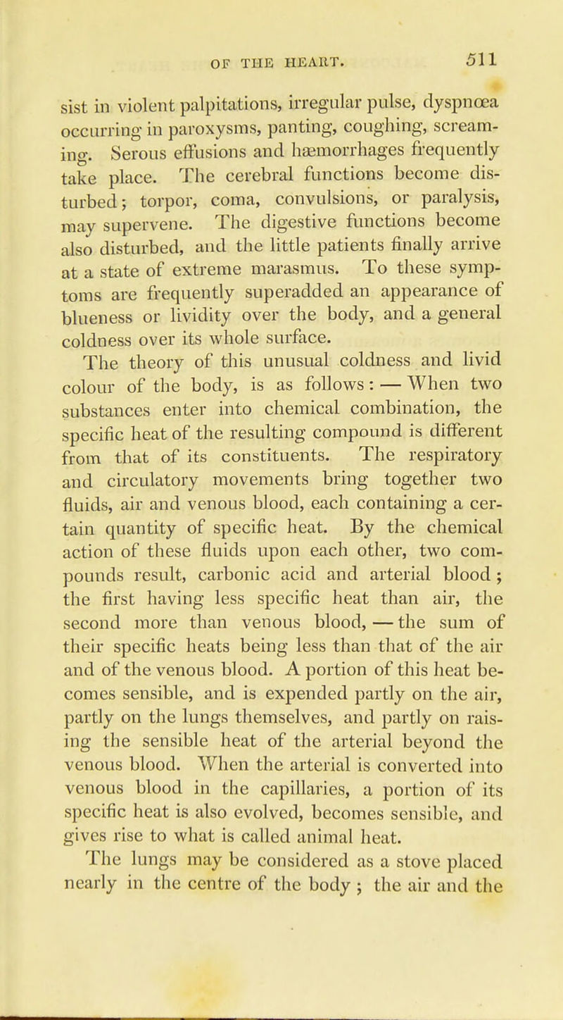 sist in violent palpitations, irregular pulse, dyspnoea occurring in paroxysms, panting, coughing, scream- ing. Serous effusions and haemorrhages frequently take place. The cerebral functions become dis- turbed; torpor, coma, convulsions, or paralysis, may supervene. The digestive functions become also disturbed, and the little patients finally arrive at a state of extreme marasmus. To these symp- toms are frequently superadded an appearance of blueness or lividity over the body, and a general coldness over its whole surface. The theory of this unusual coldness and livid colour of the body, is as follows: — When two substances enter into chemical combination, the specific heat of the resulting compound is different from that of its constituents. The respiratory and circulatory movements bring together two fluids, air and venous blood, each containing a cer- tain quantity of specific heat. By the chemical action of these fluids upon each other, two com- pounds result, carbonic acid and arterial blood ; the first having less specific heat than air, the second more than venous blood, — the sum of their specific heats being less than that of the air and of the venous blood. A portion of this heat be- comes sensible, and is expended partly on the air, partly on the lungs themselves, and partly on rais- ing the sensible heat of the arterial beyond the venous blood. When the arterial is converted into venous blood in the capillaries, a portion of its specific heat is also evolved, becomes sensible, and gives rise to what is called animal heat. The lungs may be considered as a stove placed nearly in the centre of the body ; the air and the