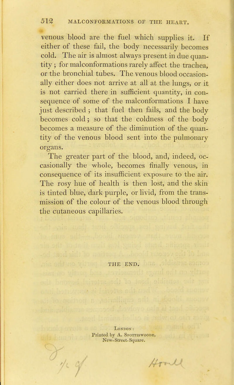 venous blood are the fuel which supplies it. If either of these fail, the body necessarily becomes cold. The air is almost always present in due quan- tity ; for malconformations rarely affect the trachea, or the bronchial tubes. The venous blood occasion- ally either does not arrive at all at the lungs, or it is not carried there in sufficient quantity, in con- sequence of some of the malconformations I have just described ; that fuel then fails, and the body becomes cold; so that the coldness of the body becomes a measure of the diminution of the quan- tity of the venous blood sent into the pulmonary organs. The greater part of the blood, and, indeed, oc- casionally the whole, becomes finally venous, in consequence of its insufficient exposure to the air. The rosy hue of health is then lost, and the skin is tinted blue, dark purple, or livid, from the trans- mission of the colour of the venous blood through the cutaneous capillaries. THE END. London: Printed by A. Spottiswoode, New-Street- Square.