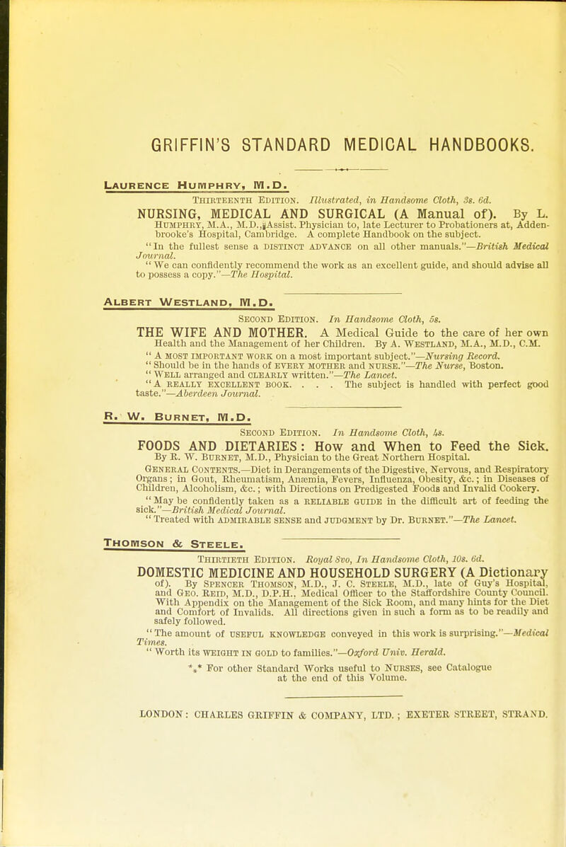 GRIFFIN'S STANDARD MEDICAL HANDBOOKS. Laurence Huiviphrv, IVI.D. Thirteenth Edition. Illustrated, in Handsome Cloth, 3s. 6d. NURSING, MEDICAL AND SURGICAL (A Manual of). By L. HuMPHKY, M.A., M.D.,jAssist. Physician to, late Lecturer to Probationers at, Adden- brooke's Hospital, Cambridge. A complete Handbook on the subject. In the fullest sense a distinct advance on all other manuals.—Britigft Medical Journal.  We can confidently recommend the work as an excellent guide, and should advise all to possess a copy.—The Hospital. Albert Westland, IW.D. Second Edition. In Handsome Cloth, os. THE WIFE AND MOTHER. A Medical Guide to the care of her own Health and the Management of her Children. By A. Westland, M.A., M.D., CM.  A MOST important WORK on a most important subject.—Nursing Record.  Should be in the hands of EVERT MOTHER and nurse.—The Nurse, Boston.  Well airanged and clearly written.—The Lancet. A REALLY excellent BOOK. . . . The subject is handled with perfect good taste.—Aberdeen Journal. R. W. Burnet, IVI.D. Second Edition. In Handsome Cloth, Us. FOODS AND DIETARIES : How and When to Feed the Sick. By R. W. Bdrnet, M.D., Physician to the Great Northern Hospital. General Contents.—Diet in Derangements of the Digestive, Nervous, and Respu-atorj- Organs; in Gout, Rheumatism, Anajmia, Fevers, Influenza, Obesity, &c.; in Diseases of ChUdi-en, Alcoholism, &c.; with Dii'ections on Predigested Foods and Invalid Cookery.  May be confidently taken as a reliable guide in the difficult art of feeding the sick.—British Medical Journal.  Treated with admirable sense and judgment by Dr. Burnet.—TA* Lancet. Thomson & Steele. ~~ ~ Thirtieth Edition. Royal Svo, In Handsome Cloth, lOs. 6d. DOMESTIC MEDICINE AND HOUSEHOLD SURGERY (A Dictionary of). By Spencer Thomson, M.D., J. C. Steele, M.D., late of Guy's Hospital, and Geo. Reid, M.D., D.P.H.. Medical Officer to the Staffordshire County Coimcil. With AppendLx on the Management of the Sick Room, and many hints for the Diet and Comfort of Invalids. All dii'ections given in such a fonn as to be readily and safely followed.  The amount of useful knowledge conveyed in this work is surprising.—3fedtcai Times.  Worth its weight in gold to families.—Oa^ord Univ. Herald. *,* For other Standard Works useful to Nurses, see Catalogue at the end of this Volume. LONDON: CHARLES GRIFFIN & COMPANY, LTD. ; EXETER STREET, STRAND.