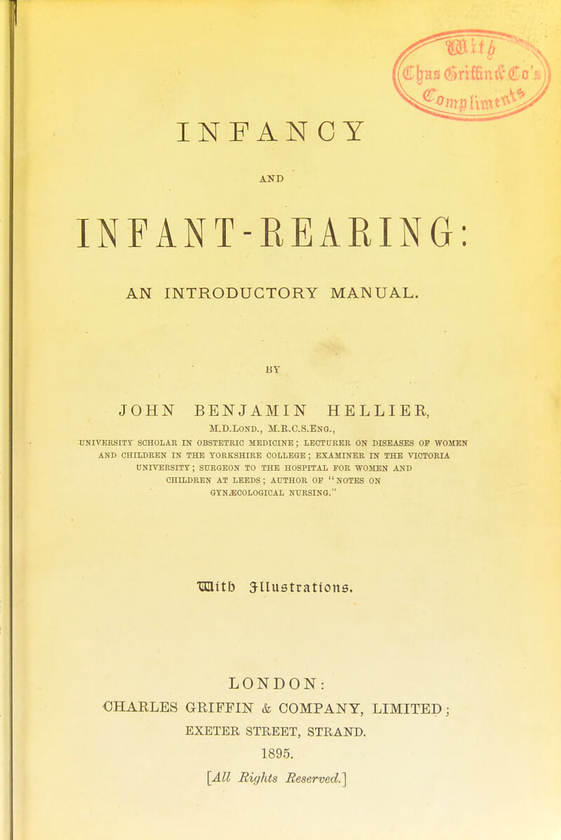 AND INFANT-REARING: AN INTRODUCTORY MANUAL. BY JOHN BENJAMIN HELLIER, M.D.LOND., M.R.C.S.ENG., UNIVERSITY SCHOLAR IN OBSTETRIC MEDICINE ; LECTURER ON DISEASES OP WOMEN AND CHILDREN IN THE YORKSHIRE COLLEGE ; EXAMINER IN THE VICTORIA UNIVERSITY; SURGEON TO THE HOSPITAL FOE WOMEN AND CHILDEEN AT LEEDS; AUTHOR OP NOTES ON GYNECOLOGICAL NUHSING. TOitb JUustrations. LONDON: OHARLES GRIFFIN & COMPANY, LIMITED; EXETER STREET, STRAND. 1895. [All Eights Reserved.^