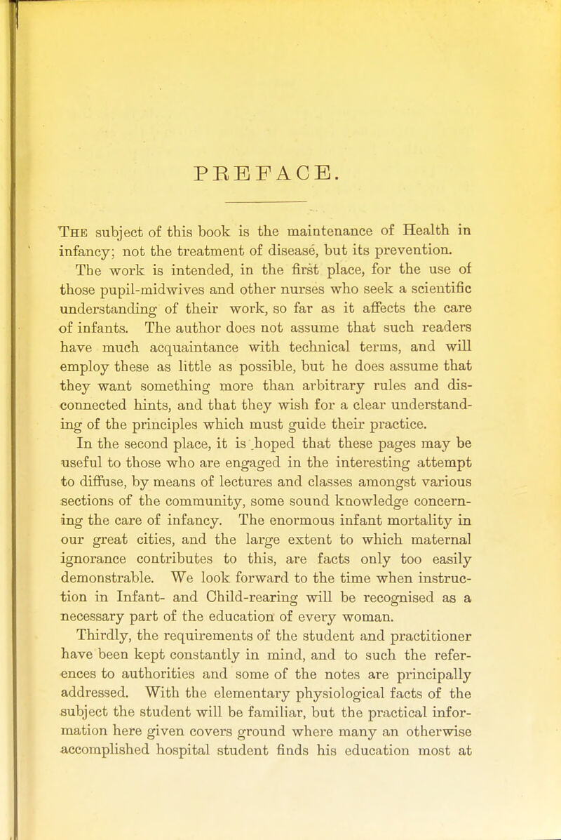 PUBFACE. The subject of this book is the maintenance of Health in infancy; not the treatment of disease, but its prevention. The work is intended, in the first place, for the use of those pupil-mid wives and other nurses who seek a scientific understanding of their work, so far as it affects the care of infants. The author does not assume that such readers have much acquaintance with technical terms, and will employ these as little as possible, but he does assume that they want something more than ai^bitrary rules and dis- connected hints, and that they wish for a clear understand- ing of the principles which must guide their practice. In the second place, it is .hoped that these pages may be useful to those who are engaged in the interesting attempt to diffuse, by means of lectures and classes amongst various sections of the community, some sound knowledge concern- ing the care of infancy. The enormous infant mortality in our great cities, and the large extent to which maternal ignorance conti'ibutes to this, are facts only too easily demonstrable. We look forward to the time when instruc- tion in Infant- and Child-rearing will be recognised as a necessary part of the education of every woman. Thirdly, the requirements of the student and practitioner have been kept constantly in mind, and to such the refer- ences to authorities and some of the notes are principally addressed. With the elementary physiological facts of the subject the student will be familiar, but the practical infor- mation here given covers ground where many an otherwise accomplished hospital student finds his education most at