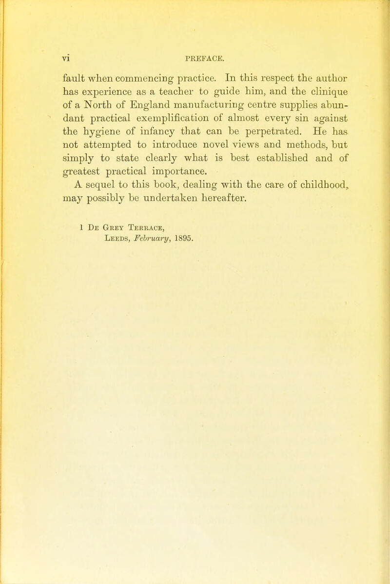 fault when commencing practice. In this respect the author has experience as a teacher to guide him, and the clinique of a North of England manufacturing centre supplies abun- dant practical exemplification of almost every sin against the hygiene of infancy that can he perpetrated. He has not attempted to introduce novel views and methods, but simply to state clearly what is best established and of greatest practical importance. A sequel to this book, dealing with the care of childhood, may possibly be undertaken hereafter. 1 De Grey Teerace, Leeds, February, 1895.